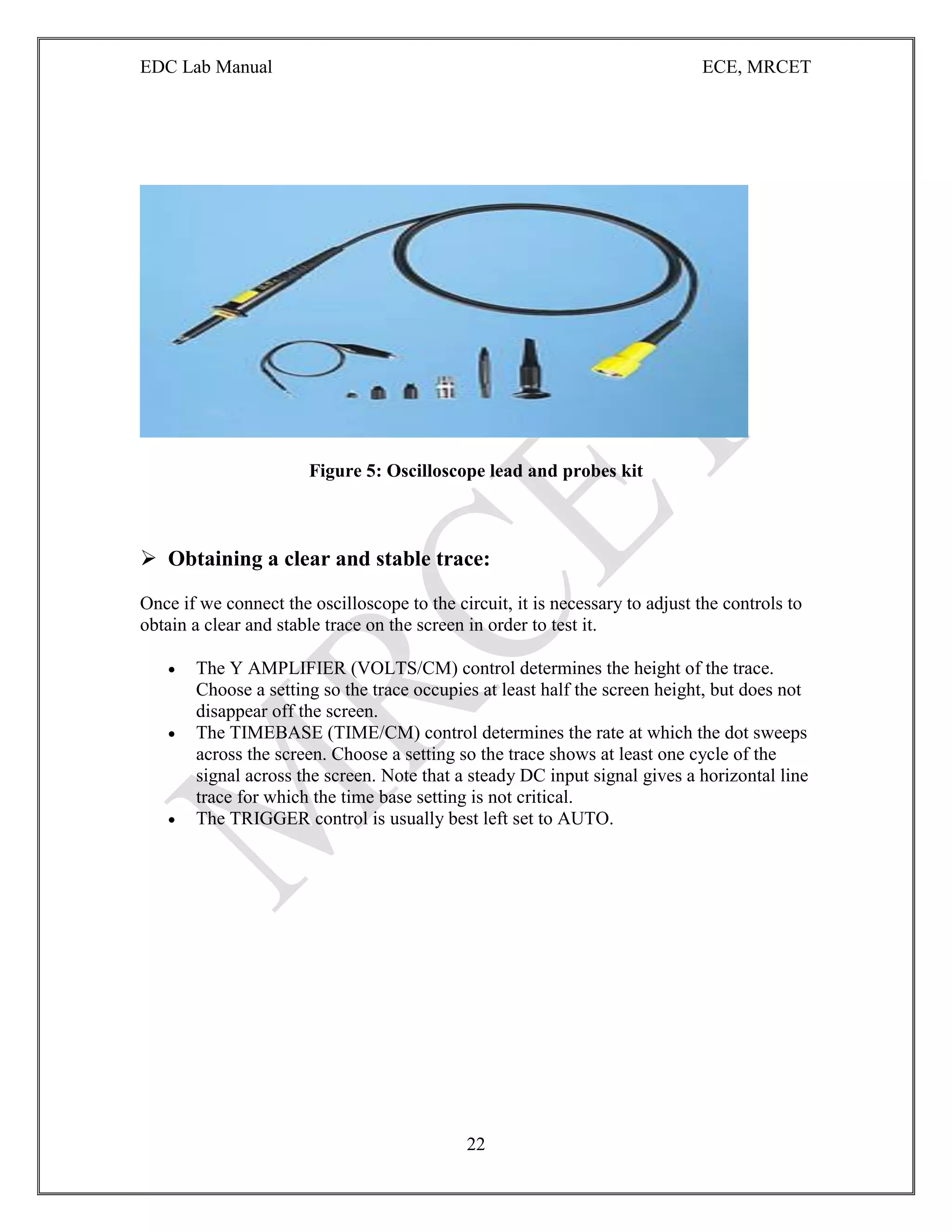 EDC Lab Manual ECE, MRCET
22
Figure 5: Oscilloscope lead and probes kit
 Obtaining a clear and stable trace:
Once if we connect the oscilloscope to the circuit, it is necessary to adjust the controls to
obtain a clear and stable trace on the screen in order to test it.
 The Y AMPLIFIER (VOLTS/CM) control determines the height of the trace.
Choose a setting so the trace occupies at least half the screen height, but does not
disappear off the screen.
 The TIMEBASE (TIME/CM) control determines the rate at which the dot sweeps
across the screen. Choose a setting so the trace shows at least one cycle of the
signal across the screen. Note that a steady DC input signal gives a horizontal line
trace for which the time base setting is not critical.
 The TRIGGER control is usually best left set to AUTO.
 