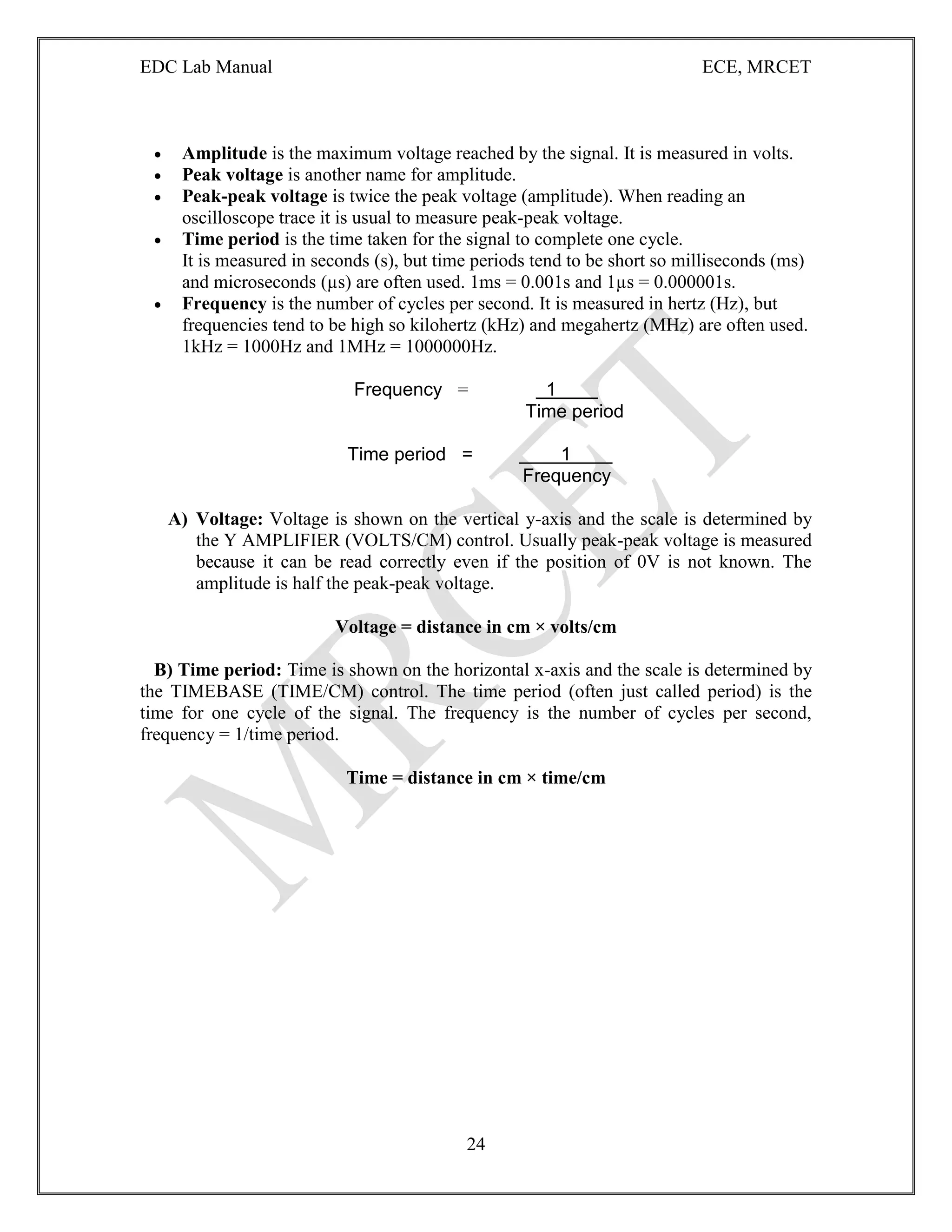 EDC Lab Manual ECE, MRCET
24
 Amplitude is the maximum voltage reached by the signal. It is measured in volts.
 Peak voltage is another name for amplitude.
 Peak-peak voltage is twice the peak voltage (amplitude). When reading an
oscilloscope trace it is usual to measure peak-peak voltage.
 Time period is the time taken for the signal to complete one cycle.
It is measured in seconds (s), but time periods tend to be short so milliseconds (ms)
and microseconds (µs) are often used. 1ms = 0.001s and 1µs = 0.000001s.
 Frequency is the number of cycles per second. It is measured in hertz (Hz), but
frequencies tend to be high so kilohertz (kHz) and megahertz (MHz) are often used.
1kHz = 1000Hz and 1MHz = 1000000Hz.
Frequency = 1
Time period
Time period = 1
Frequency
A) Voltage: Voltage is shown on the vertical y-axis and the scale is determined by
the Y AMPLIFIER (VOLTS/CM) control. Usually peak-peak voltage is measured
because it can be read correctly even if the position of 0V is not known. The
amplitude is half the peak-peak voltage.
Voltage = distance in cm × volts/cm
B) Time period: Time is shown on the horizontal x-axis and the scale is determined by
the TIMEBASE (TIME/CM) control. The time period (often just called period) is the
time for one cycle of the signal. The frequency is the number of cycles per second,
frequency = 1/time period.
Time = distance in cm × time/cm
 