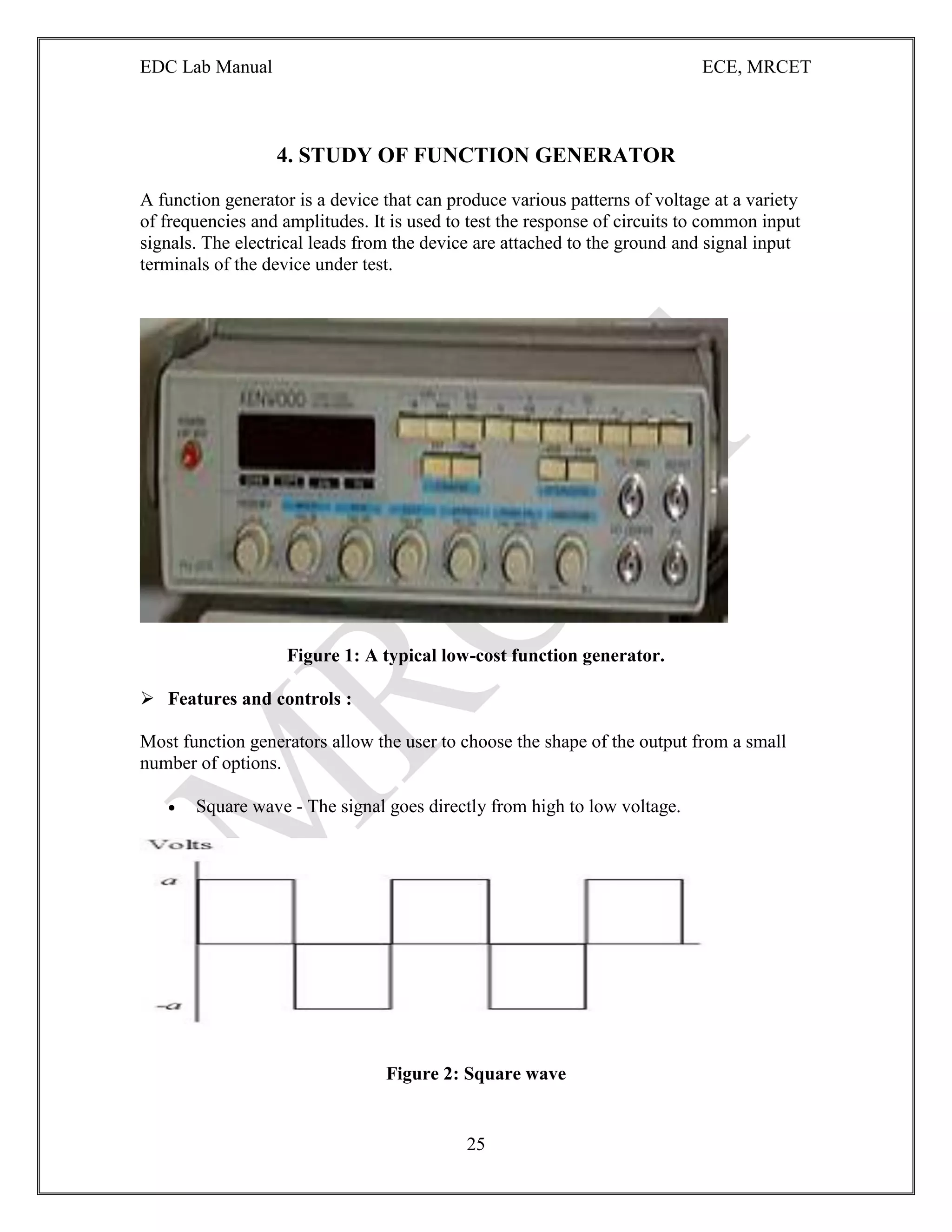 EDC Lab Manual ECE, MRCET
25
4. STUDY OF FUNCTION GENERATOR
A function generator is a device that can produce various patterns of voltage at a variety
of frequencies and amplitudes. It is used to test the response of circuits to common input
signals. The electrical leads from the device are attached to the ground and signal input
terminals of the device under test.
Figure 1: A typical low-cost function generator.
 Features and controls :
Most function generators allow the user to choose the shape of the output from a small
number of options.
 Square wave - The signal goes directly from high to low voltage.
Figure 2: Square wave
 