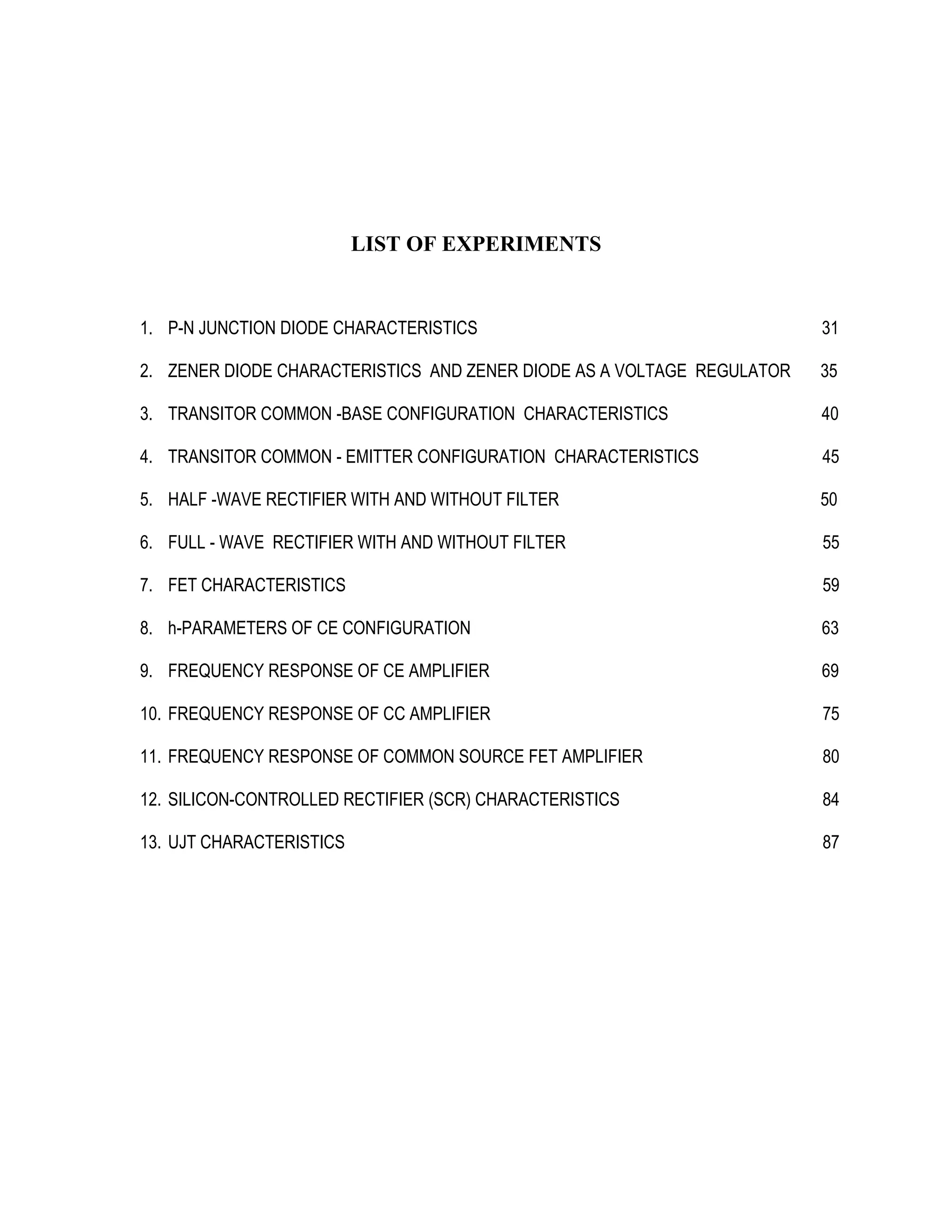 LIST OF EXPERIMENTS
1. P-N JUNCTION DIODE CHARACTERISTICS 31
2. ZENER DIODE CHARACTERISTICS AND ZENER DIODE AS A VOLTAGE REGULATOR 35
3. TRANSITOR COMMON -BASE CONFIGURATION CHARACTERISTICS 40
4. TRANSITOR COMMON - EMITTER CONFIGURATION CHARACTERISTICS 45
5. HALF -WAVE RECTIFIER WITH AND WITHOUT FILTER 50
6. FULL - WAVE RECTIFIER WITH AND WITHOUT FILTER 55
7. FET CHARACTERISTICS 59
8. h-PARAMETERS OF CE CONFIGURATION 63
9. FREQUENCY RESPONSE OF CE AMPLIFIER 69
10. FREQUENCY RESPONSE OF CC AMPLIFIER 75
11. FREQUENCY RESPONSE OF COMMON SOURCE FET AMPLIFIER 80
12. SILICON-CONTROLLED RECTIFIER (SCR) CHARACTERISTICS 84
13. UJT CHARACTERISTICS 87
 