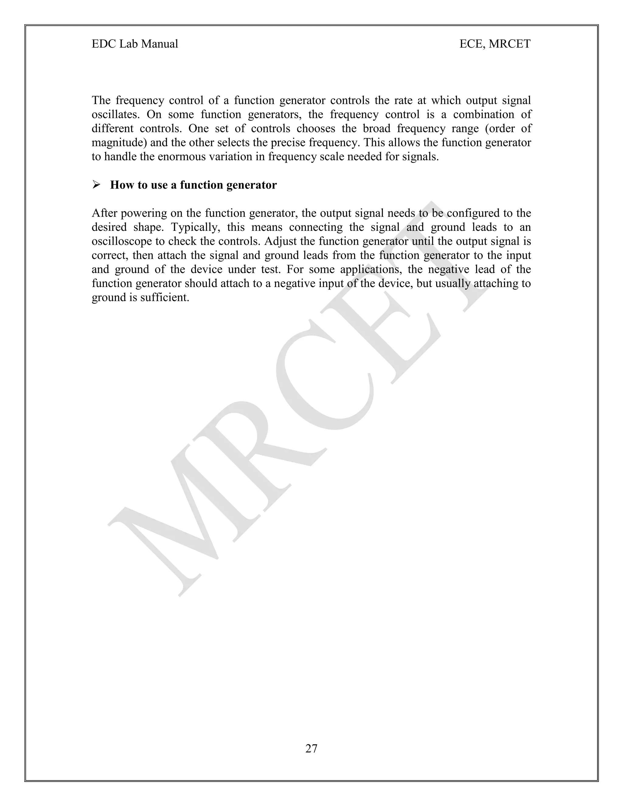 EDC Lab Manual ECE, MRCET
27
The frequency control of a function generator controls the rate at which output signal
oscillates. On some function generators, the frequency control is a combination of
different controls. One set of controls chooses the broad frequency range (order of
magnitude) and the other selects the precise frequency. This allows the function generator
to handle the enormous variation in frequency scale needed for signals.
 How to use a function generator
After powering on the function generator, the output signal needs to be configured to the
desired shape. Typically, this means connecting the signal and ground leads to an
oscilloscope to check the controls. Adjust the function generator until the output signal is
correct, then attach the signal and ground leads from the function generator to the input
and ground of the device under test. For some applications, the negative lead of the
function generator should attach to a negative input of the device, but usually attaching to
ground is sufficient.
 