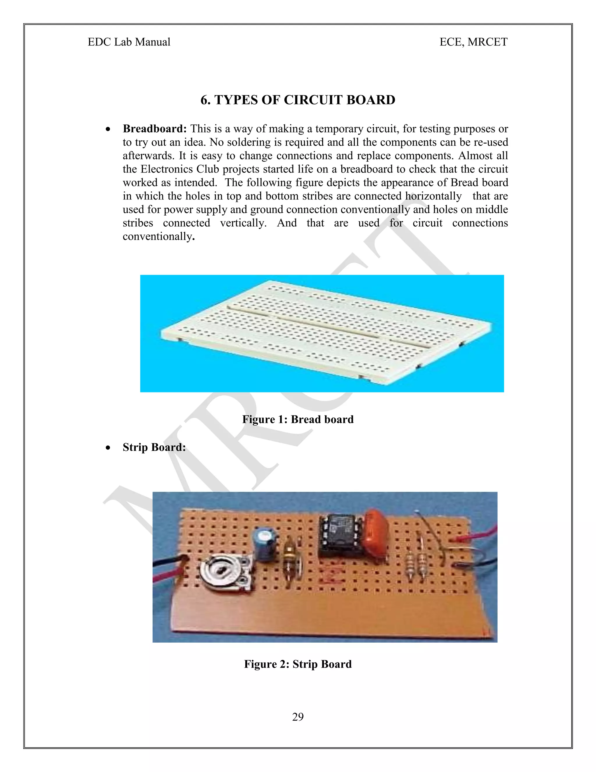 EDC Lab Manual ECE, MRCET
29
6. TYPES OF CIRCUIT BOARD
 Breadboard: This is a way of making a temporary circuit, for testing purposes or
to try out an idea. No soldering is required and all the components can be re-used
afterwards. It is easy to change connections and replace components. Almost all
the Electronics Club projects started life on a breadboard to check that the circuit
worked as intended. The following figure depicts the appearance of Bread board
in which the holes in top and bottom stribes are connected horizontally that are
used for power supply and ground connection conventionally and holes on middle
stribes connected vertically. And that are used for circuit connections
conventionally.
Figure 1: Bread board
 Strip Board:
Figure 2: Strip Board
 