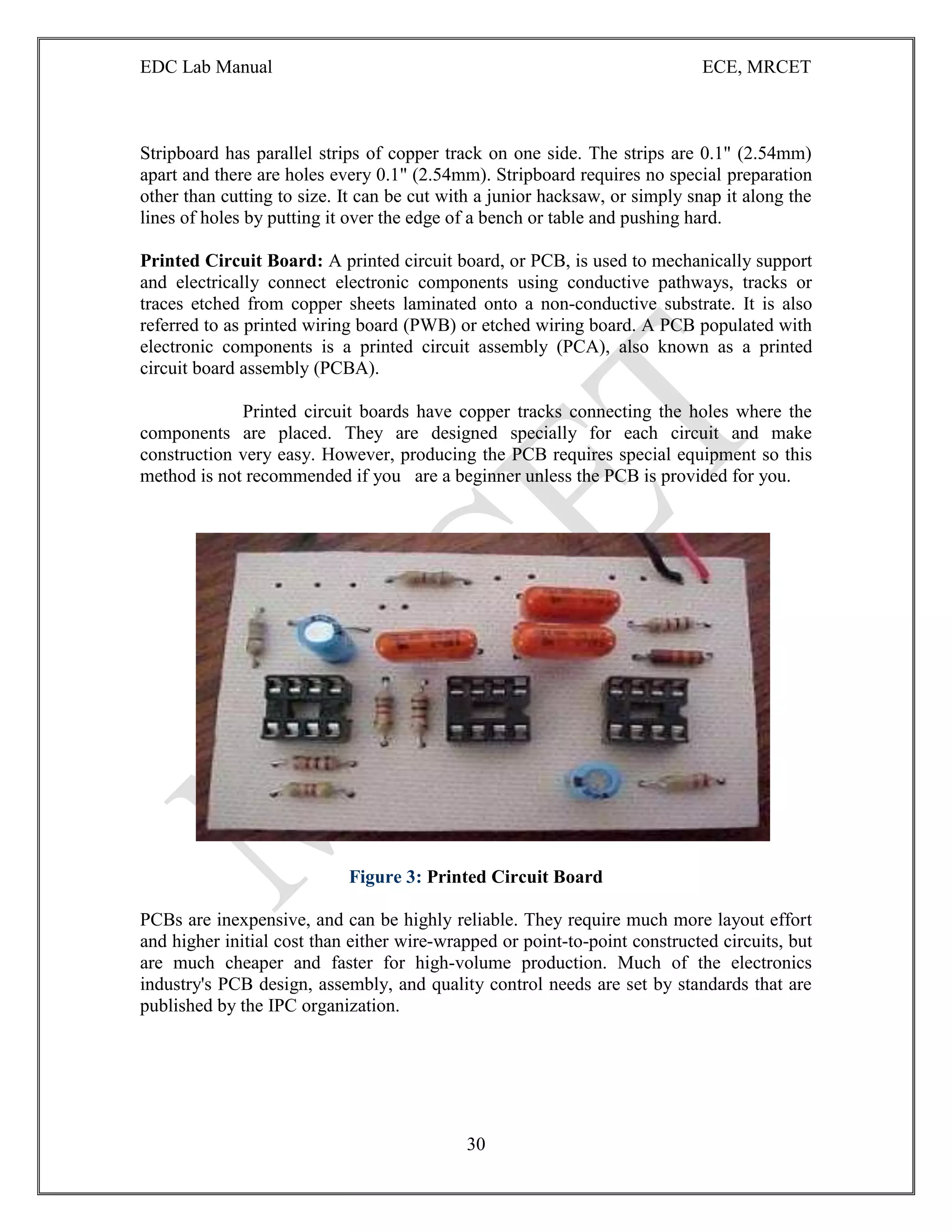 EDC Lab Manual ECE, MRCET
30
Stripboard has parallel strips of copper track on one side. The strips are 0.1" (2.54mm)
apart and there are holes every 0.1" (2.54mm). Stripboard requires no special preparation
other than cutting to size. It can be cut with a junior hacksaw, or simply snap it along the
lines of holes by putting it over the edge of a bench or table and pushing hard.
Printed Circuit Board: A printed circuit board, or PCB, is used to mechanically support
and electrically connect electronic components using conductive pathways, tracks or
traces etched from copper sheets laminated onto a non-conductive substrate. It is also
referred to as printed wiring board (PWB) or etched wiring board. A PCB populated with
electronic components is a printed circuit assembly (PCA), also known as a printed
circuit board assembly (PCBA).
Printed circuit boards have copper tracks connecting the holes where the
components are placed. They are designed specially for each circuit and make
construction very easy. However, producing the PCB requires special equipment so this
method is not recommended if you are a beginner unless the PCB is provided for you.
Figure 3: Printed Circuit Board
PCBs are inexpensive, and can be highly reliable. They require much more layout effort
and higher initial cost than either wire-wrapped or point-to-point constructed circuits, but
are much cheaper and faster for high-volume production. Much of the electronics
industry's PCB design, assembly, and quality control needs are set by standards that are
published by the IPC organization.
 