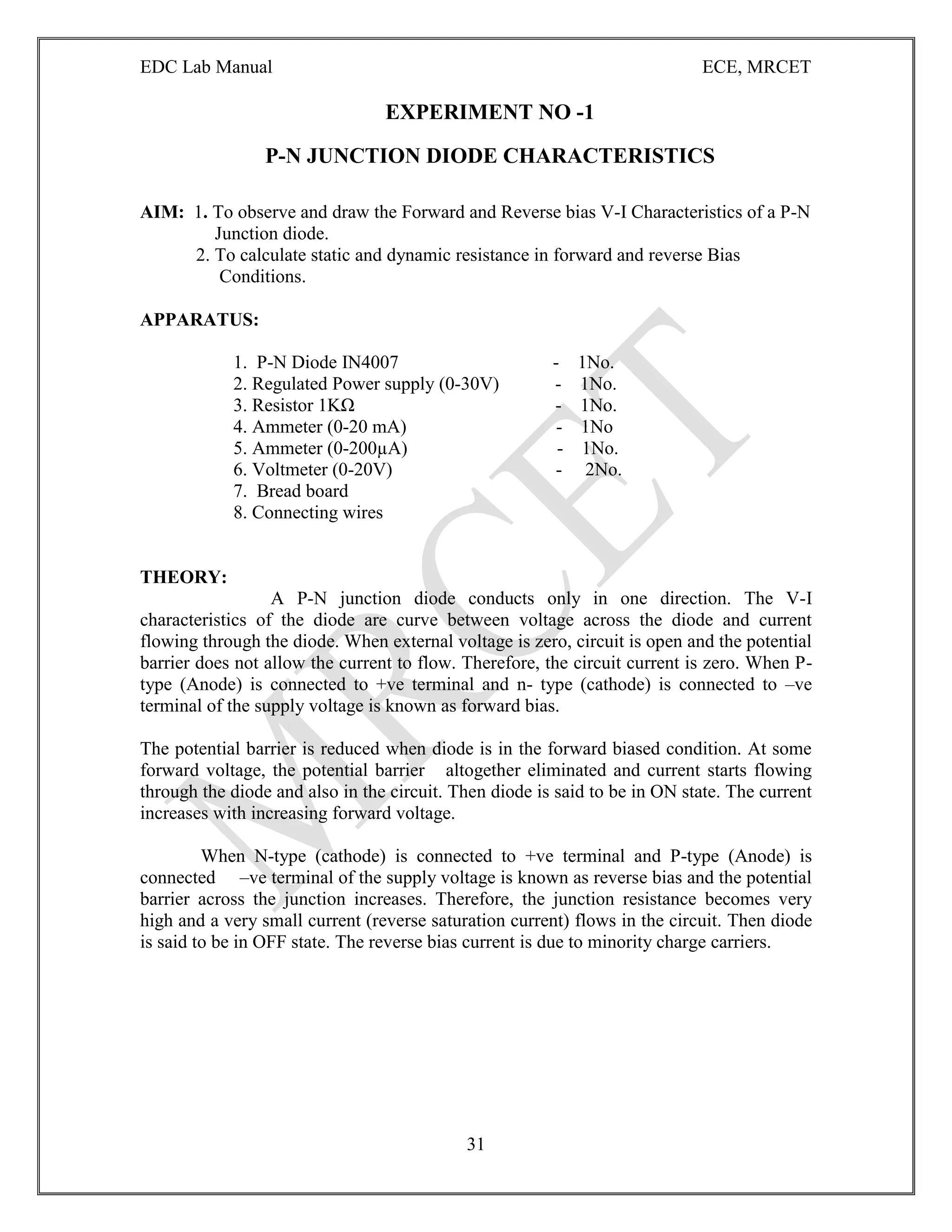 EDC Lab Manual ECE, MRCET
31
EXPERIMENT NO -1
P-N JUNCTION DIODE CHARACTERISTICS
AIM: 1. To observe and draw the Forward and Reverse bias V-I Characteristics of a P-N
Junction diode.
2. To calculate static and dynamic resistance in forward and reverse Bias
Conditions.
APPARATUS:
1. P-N Diode IN4007 - 1No.
2. Regulated Power supply (0-30V) - 1No.
3. Resistor 1KΩ - 1No.
4. Ammeter (0-20 mA) - 1No
5. Ammeter (0-200µA) - 1No.
6. Voltmeter (0-20V) - 2No.
7. Bread board
8. Connecting wires
THEORY:
A P-N junction diode conducts only in one direction. The V-I
characteristics of the diode are curve between voltage across the diode and current
flowing through the diode. When external voltage is zero, circuit is open and the potential
barrier does not allow the current to flow. Therefore, the circuit current is zero. When P-
type (Anode) is connected to +ve terminal and n- type (cathode) is connected to –ve
terminal of the supply voltage is known as forward bias.
The potential barrier is reduced when diode is in the forward biased condition. At some
forward voltage, the potential barrier altogether eliminated and current starts flowing
through the diode and also in the circuit. Then diode is said to be in ON state. The current
increases with increasing forward voltage.
When N-type (cathode) is connected to +ve terminal and P-type (Anode) is
connected –ve terminal of the supply voltage is known as reverse bias and the potential
barrier across the junction increases. Therefore, the junction resistance becomes very
high and a very small current (reverse saturation current) flows in the circuit. Then diode
is said to be in OFF state. The reverse bias current is due to minority charge carriers.
 