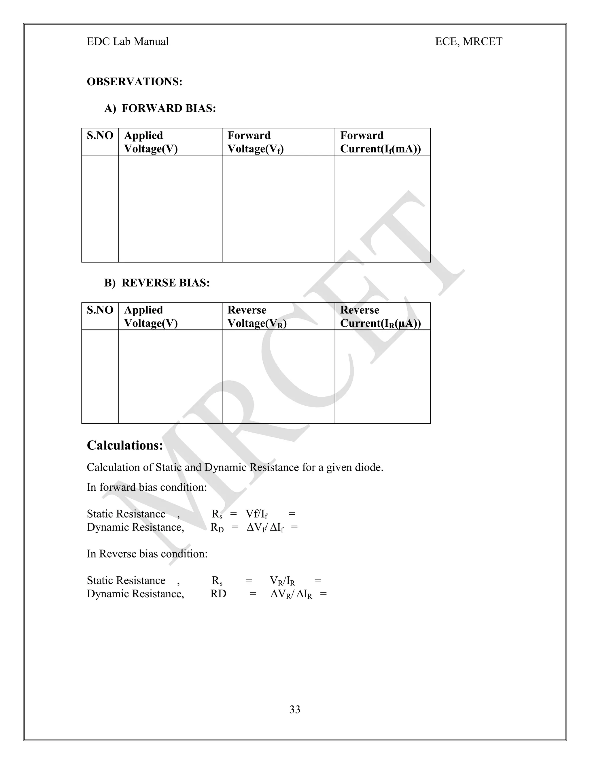EDC Lab Manual ECE, MRCET
33
OBSERVATIONS:
A) FORWARD BIAS:
S.NO Applied
Voltage(V)
Forward
Voltage(Vf)
Forward
Current(If(mA))
B) REVERSE BIAS:
S.NO Applied
Voltage(V)
Reverse
Voltage(VR)
Reverse
Current(IR(µA))
Calculations:
Calculation of Static and Dynamic Resistance for a given diode.
In forward bias condition:
Static Resistance , Rs = Vf/If =
Dynamic Resistance, RD = ∆Vf/ ∆If =
In Reverse bias condition:
Static Resistance , Rs = VR/IR =
Dynamic Resistance, RD = ∆VR/ ∆IR =
 