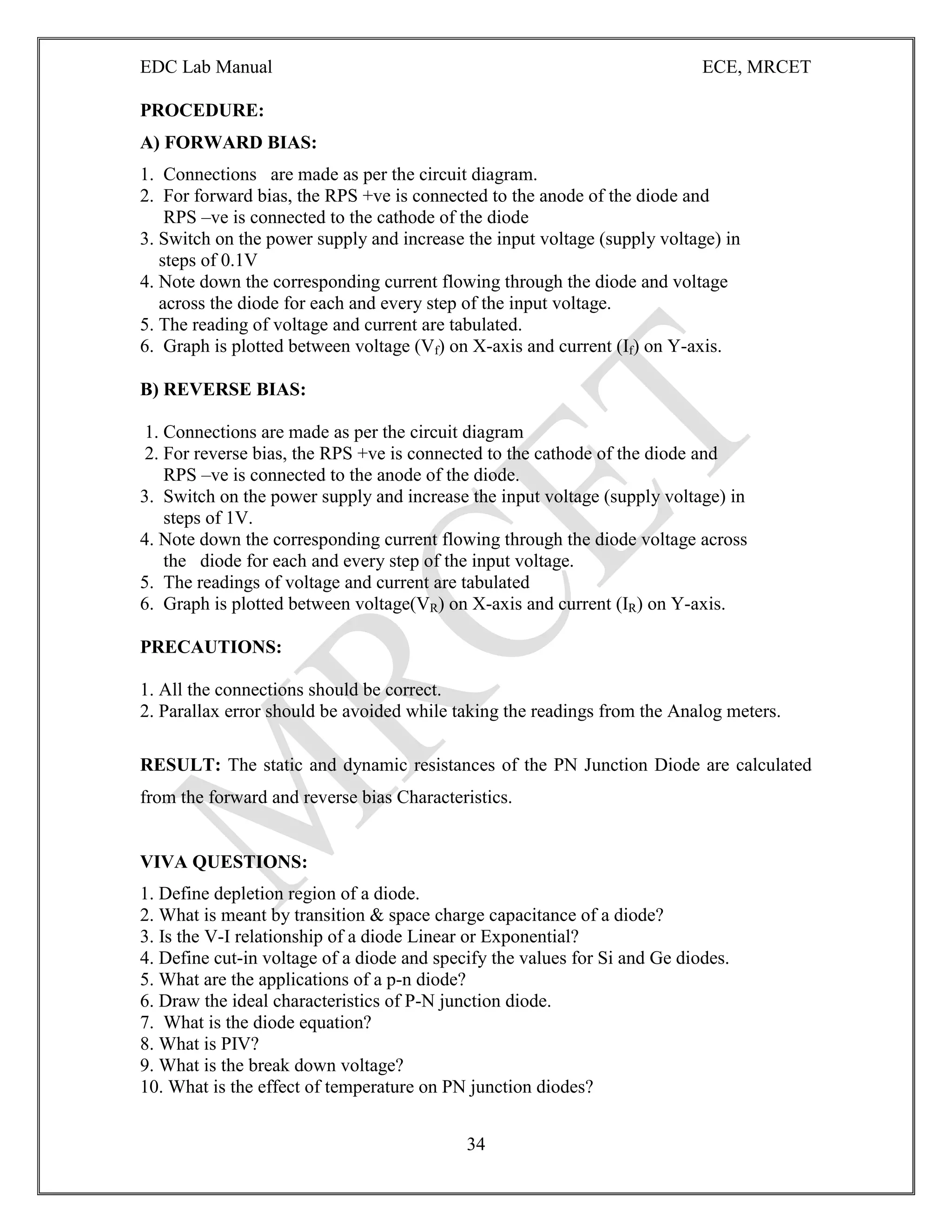 EDC Lab Manual ECE, MRCET
34
PROCEDURE:
A) FORWARD BIAS:
1. Connections are made as per the circuit diagram.
2. For forward bias, the RPS +ve is connected to the anode of the diode and
RPS –ve is connected to the cathode of the diode
3. Switch on the power supply and increase the input voltage (supply voltage) in
steps of 0.1V
4. Note down the corresponding current flowing through the diode and voltage
across the diode for each and every step of the input voltage.
5. The reading of voltage and current are tabulated.
6. Graph is plotted between voltage (Vf) on X-axis and current (If) on Y-axis.
B) REVERSE BIAS:
1. Connections are made as per the circuit diagram
2. For reverse bias, the RPS +ve is connected to the cathode of the diode and
RPS –ve is connected to the anode of the diode.
3. Switch on the power supply and increase the input voltage (supply voltage) in
steps of 1V.
4. Note down the corresponding current flowing through the diode voltage across
the diode for each and every step of the input voltage.
5. The readings of voltage and current are tabulated
6. Graph is plotted between voltage(VR) on X-axis and current (IR) on Y-axis.
PRECAUTIONS:
1. All the connections should be correct.
2. Parallax error should be avoided while taking the readings from the Analog meters.
RESULT: The static and dynamic resistances of the PN Junction Diode are calculated
from the forward and reverse bias Characteristics.
VIVA QUESTIONS:
1. Define depletion region of a diode.
2. What is meant by transition & space charge capacitance of a diode?
3. Is the V-I relationship of a diode Linear or Exponential?
4. Define cut-in voltage of a diode and specify the values for Si and Ge diodes.
5. What are the applications of a p-n diode?
6. Draw the ideal characteristics of P-N junction diode.
7. What is the diode equation?
8. What is PIV?
9. What is the break down voltage?
10. What is the effect of temperature on PN junction diodes?
 