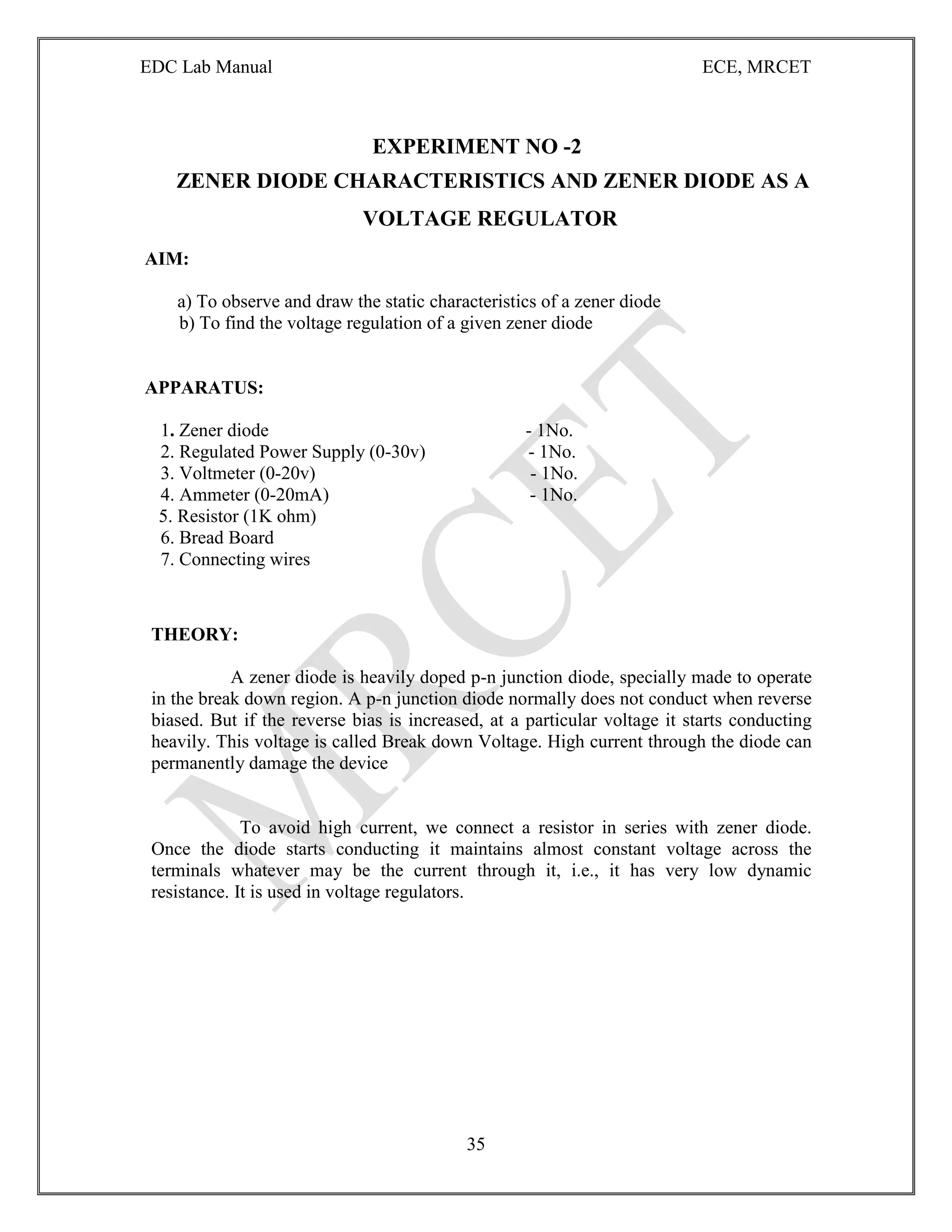 EDC Lab Manual ECE, MRCET
35
EXPERIMENT NO -2
ZENER DIODE CHARACTERISTICS AND ZENER DIODE AS A
VOLTAGE REGULATOR
AIM:
a) To observe and draw the static characteristics of a zener diode
b) To find the voltage regulation of a given zener diode
APPARATUS:
1. Zener diode - 1No.
2. Regulated Power Supply (0-30v) - 1No.
3. Voltmeter (0-20v) - 1No.
4. Ammeter (0-20mA) - 1No.
5. Resistor (1K ohm)
6. Bread Board
7. Connecting wires
THEORY:
A zener diode is heavily doped p-n junction diode, specially made to operate
in the break down region. A p-n junction diode normally does not conduct when reverse
biased. But if the reverse bias is increased, at a particular voltage it starts conducting
heavily. This voltage is called Break down Voltage. High current through the diode can
permanently damage the device
To avoid high current, we connect a resistor in series with zener diode.
Once the diode starts conducting it maintains almost constant voltage across the
terminals whatever may be the current through it, i.e., it has very low dynamic
resistance. It is used in voltage regulators.
 