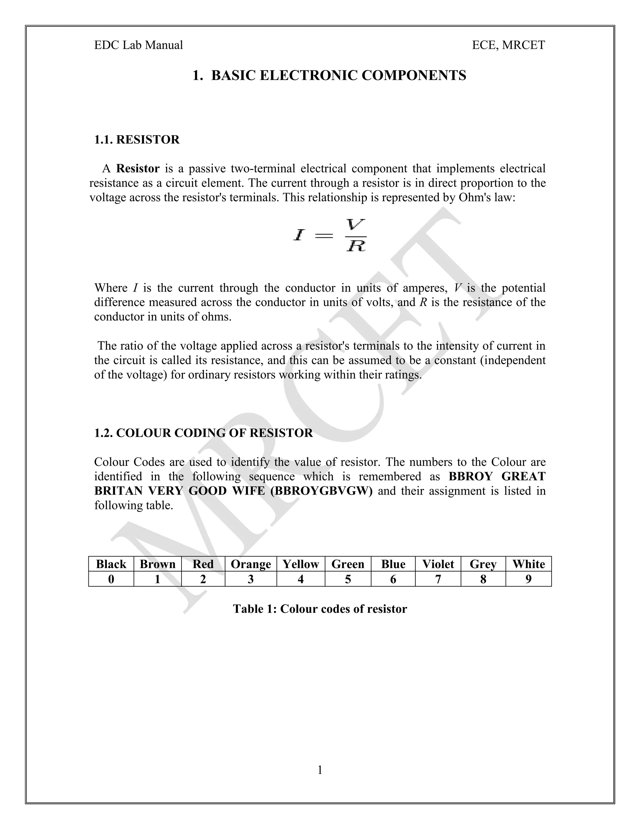 EDC Lab Manual ECE, MRCET
1
1. BASIC ELECTRONIC COMPONENTS
1.1. RESISTOR
A Resistor is a passive two-terminal electrical component that implements electrical
resistance as a circuit element. The current through a resistor is in direct proportion to the
voltage across the resistor's terminals. This relationship is represented by Ohm's law:
Where I is the current through the conductor in units of amperes, V is the potential
difference measured across the conductor in units of volts, and R is the resistance of the
conductor in units of ohms.
The ratio of the voltage applied across a resistor's terminals to the intensity of current in
the circuit is called its resistance, and this can be assumed to be a constant (independent
of the voltage) for ordinary resistors working within their ratings.
1.2. COLOUR CODING OF RESISTOR
Colour Codes are used to identify the value of resistor. The numbers to the Colour are
identified in the following sequence which is remembered as BBROY GREAT
BRITAN VERY GOOD WIFE (BBROYGBVGW) and their assignment is listed in
following table.
Black Brown Red Orange Yellow Green Blue Violet Grey White
0 1 2 3 4 5 6 7 8 9
Table 1: Colour codes of resistor
 