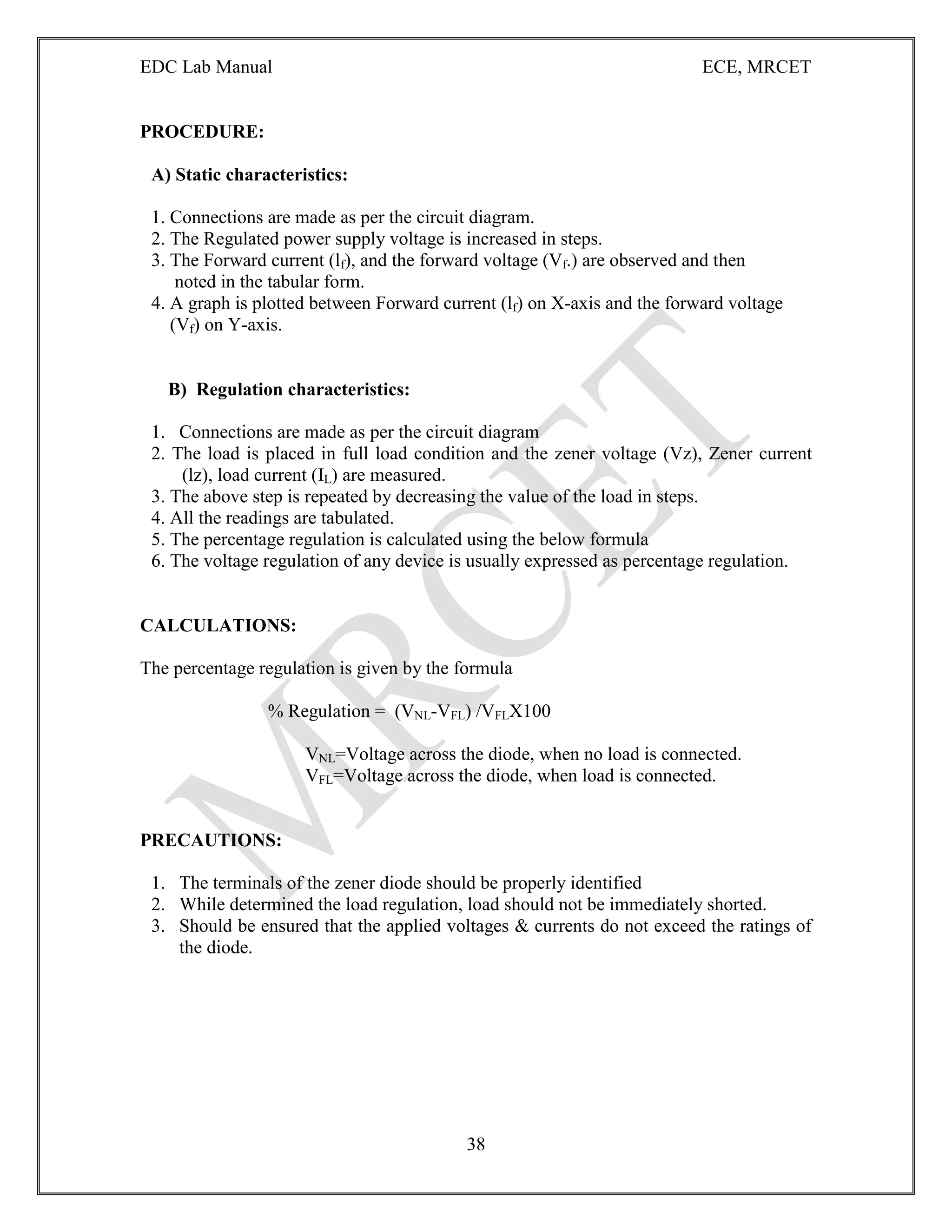 EDC Lab Manual ECE, MRCET
38
PROCEDURE:
A) Static characteristics:
1. Connections are made as per the circuit diagram.
2. The Regulated power supply voltage is increased in steps.
3. The Forward current (lf), and the forward voltage (Vf.) are observed and then
noted in the tabular form.
4. A graph is plotted between Forward current (lf) on X-axis and the forward voltage
(Vf) on Y-axis.
B) Regulation characteristics:
1. Connections are made as per the circuit diagram
2. The load is placed in full load condition and the zener voltage (Vz), Zener current
(lz), load current (IL) are measured.
3. The above step is repeated by decreasing the value of the load in steps.
4. All the readings are tabulated.
5. The percentage regulation is calculated using the below formula
6. The voltage regulation of any device is usually expressed as percentage regulation.
CALCULATIONS:
The percentage regulation is given by the formula
% Regulation = (VNL-VFL) /VFLX100
VNL=Voltage across the diode, when no load is connected.
VFL=Voltage across the diode, when load is connected.
PRECAUTIONS:
1. The terminals of the zener diode should be properly identified
2. While determined the load regulation, load should not be immediately shorted.
3. Should be ensured that the applied voltages & currents do not exceed the ratings of
the diode.
 