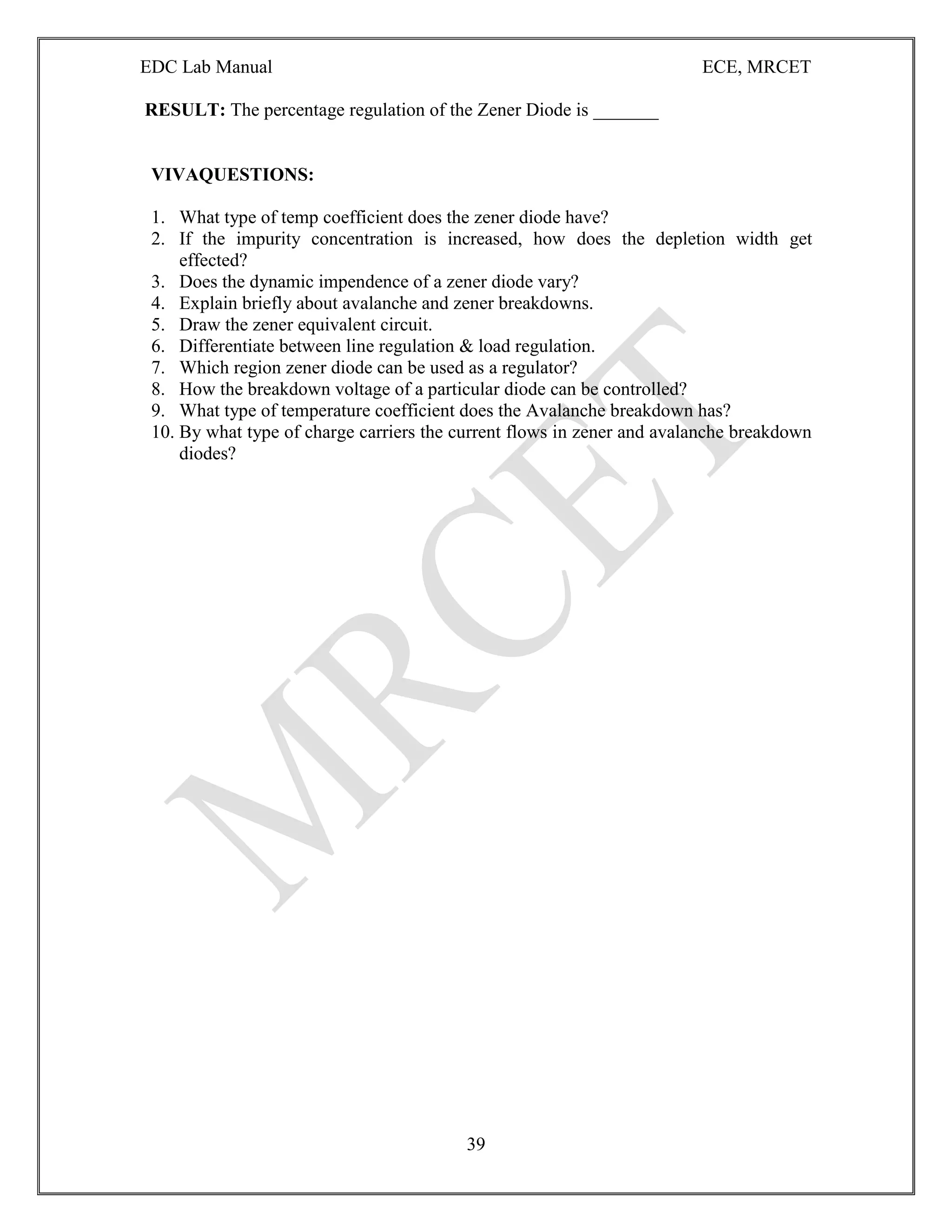 EDC Lab Manual ECE, MRCET
39
RESULT: The percentage regulation of the Zener Diode is _______
VIVAQUESTIONS:
1. What type of temp coefficient does the zener diode have?
2. If the impurity concentration is increased, how does the depletion width get
effected?
3. Does the dynamic impendence of a zener diode vary?
4. Explain briefly about avalanche and zener breakdowns.
5. Draw the zener equivalent circuit.
6. Differentiate between line regulation & load regulation.
7. Which region zener diode can be used as a regulator?
8. How the breakdown voltage of a particular diode can be controlled?
9. What type of temperature coefficient does the Avalanche breakdown has?
10. By what type of charge carriers the current flows in zener and avalanche breakdown
diodes?
 