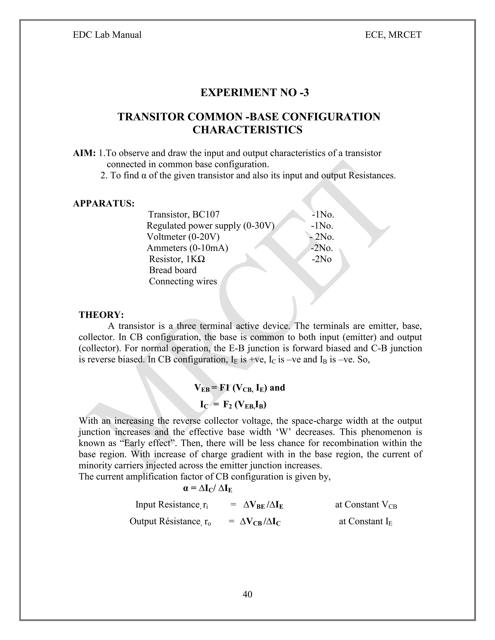EDC Lab Manual ECE, MRCET
40
EXPERIMENT NO -3
TRANSITOR COMMON -BASE CONFIGURATION
CHARACTERISTICS
AIM: 1.To observe and draw the input and output characteristics of a transistor
connected in common base configuration.
2. To find α of the given transistor and also its input and output Resistances.
APPARATUS:
Transistor, BC107 -1No.
Regulated power supply (0-30V) -1No.
Voltmeter (0-20V) - 2No.
Ammeters (0-10mA) -2No.
Resistor, 1KΩ -2No
Bread board
Connecting wires
THEORY:
A transistor is a three terminal active device. The terminals are emitter, base,
collector. In CB configuration, the base is common to both input (emitter) and output
(collector). For normal operation, the E-B junction is forward biased and C-B junction
is reverse biased. In CB configuration, IE is +ve, IC is –ve and IB is –ve. So,
VEB = F1 (VCB, IE) and
IC = F2 (VEB,IB)
With an increasing the reverse collector voltage, the space-charge width at the output
junction increases and the effective base width „W‟ decreases. This phenomenon is
known as “Early effect”. Then, there will be less chance for recombination within the
base region. With increase of charge gradient with in the base region, the current of
minority carriers injected across the emitter junction increases.
The current amplification factor of CB configuration is given by,
α = ∆IC/ ∆IE
Input Resistance, ri = ∆VBE /∆IE at Constant VCB
Output Résistance, ro = ∆VCB /∆IC at Constant IE
 