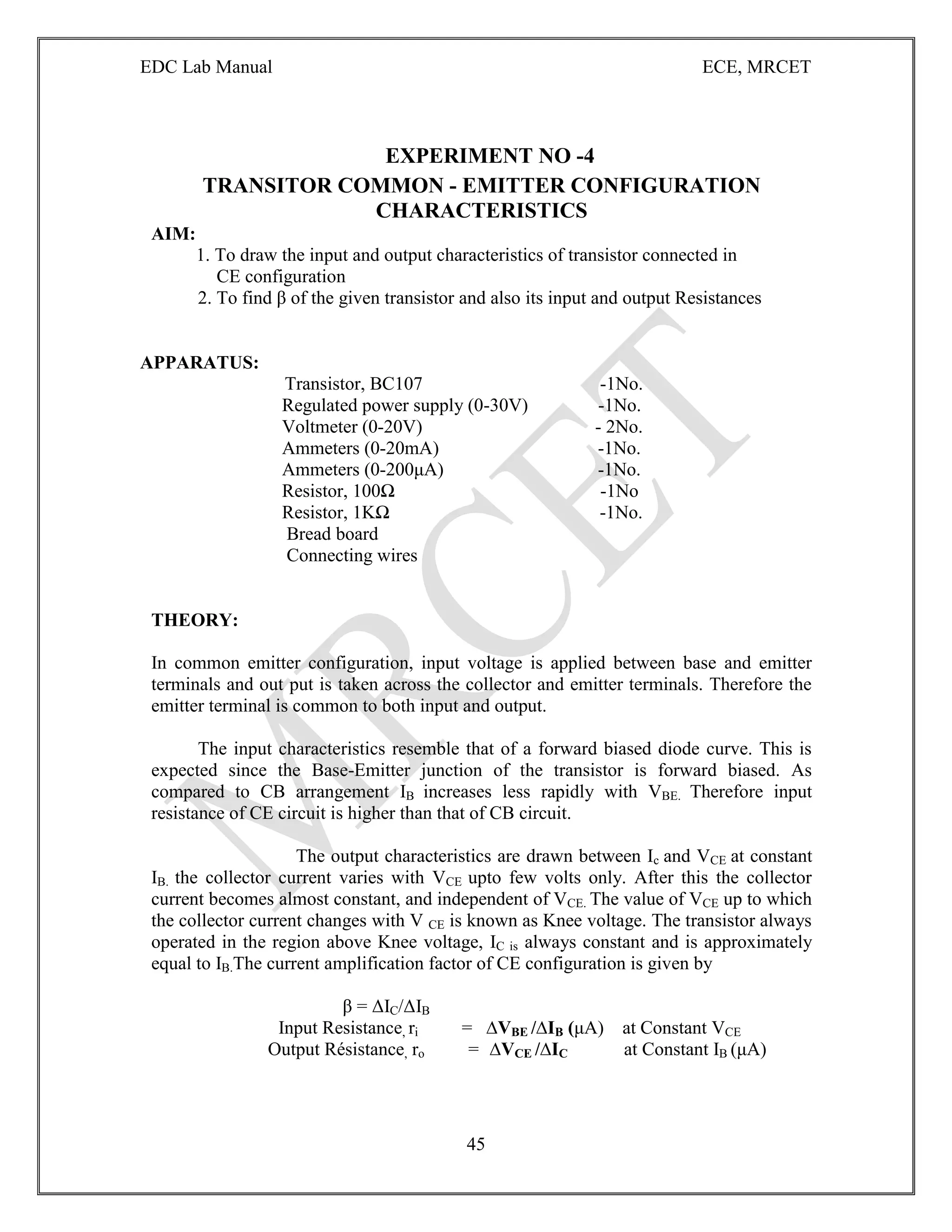 EDC Lab Manual ECE, MRCET
45
EXPERIMENT NO -4
TRANSITOR COMMON - EMITTER CONFIGURATION
CHARACTERISTICS
AIM:
1. To draw the input and output characteristics of transistor connected in
CE configuration
2. To find β of the given transistor and also its input and output Resistances
APPARATUS:
Transistor, BC107 -1No.
Regulated power supply (0-30V) -1No.
Voltmeter (0-20V) - 2No.
Ammeters (0-20mA) -1No.
Ammeters (0-200μA) -1No.
Resistor, 100Ω -1No
Resistor, 1KΩ -1No.
Bread board
Connecting wires
THEORY:
In common emitter configuration, input voltage is applied between base and emitter
terminals and out put is taken across the collector and emitter terminals. Therefore the
emitter terminal is common to both input and output.
The input characteristics resemble that of a forward biased diode curve. This is
expected since the Base-Emitter junction of the transistor is forward biased. As
compared to CB arrangement IB increases less rapidly with VBE. Therefore input
resistance of CE circuit is higher than that of CB circuit.
The output characteristics are drawn between Ic and VCE at constant
IB. the collector current varies with VCE upto few volts only. After this the collector
current becomes almost constant, and independent of VCE. The value of VCE up to which
the collector current changes with V CE is known as Knee voltage. The transistor always
operated in the region above Knee voltage, IC is always constant and is approximately
equal to IB.The current amplification factor of CE configuration is given by
β = ΔIC/ΔIB
Input Resistance, ri = ∆VBE /∆IB (μA) at Constant VCE
Output Résistance, ro = ∆VCE /∆IC at Constant IB (μA)
 