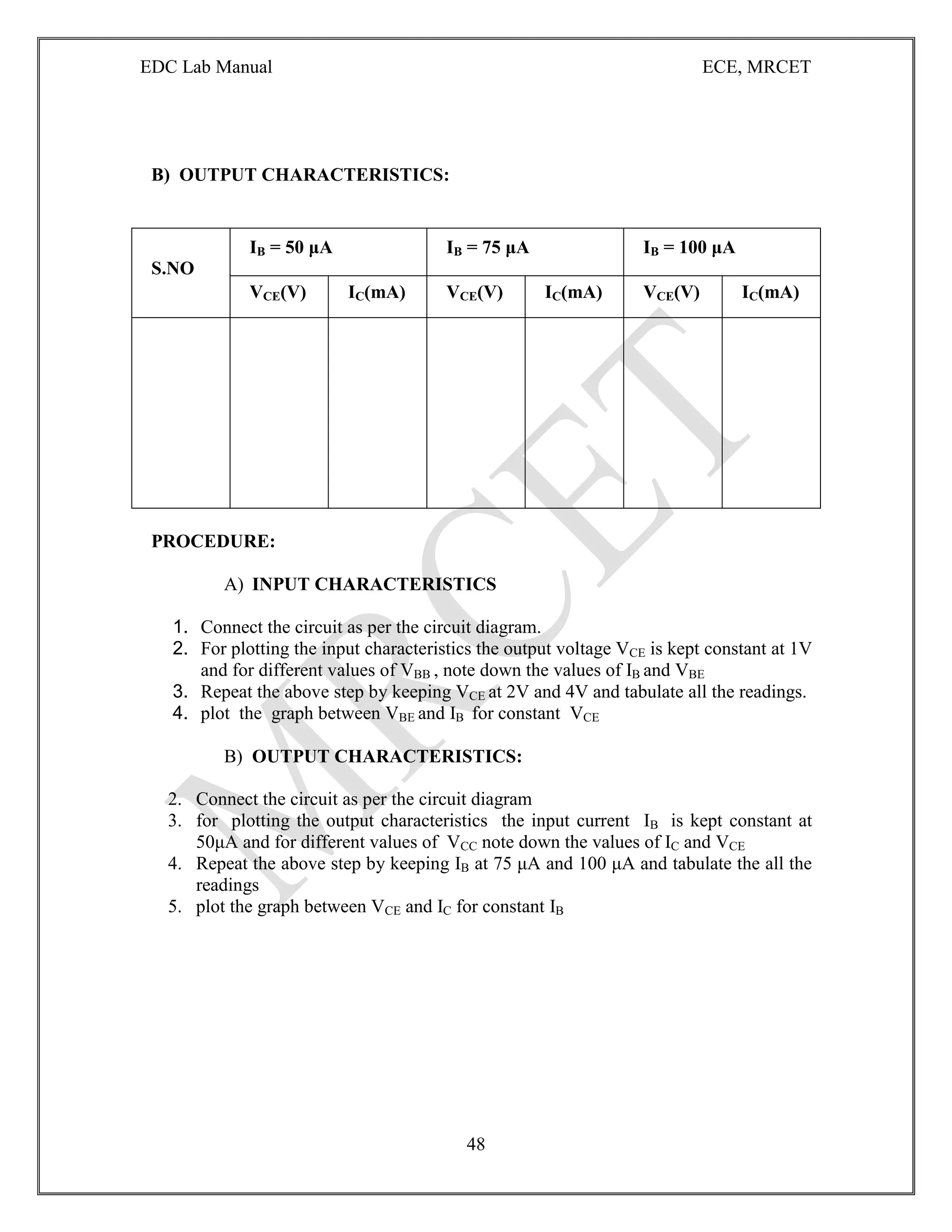 EDC Lab Manual ECE, MRCET
48
B) OUTPUT CHARACTERISTICS:
S.NO
IB = 50 μA IB = 75 μA IB = 100 μA
VCE(V) IC(mA) VCE(V) IC(mA) VCE(V) IC(mA)
PROCEDURE:
A) INPUT CHARACTERISTICS
1. Connect the circuit as per the circuit diagram.
2. For plotting the input characteristics the output voltage VCE is kept constant at 1V
and for different values of VBB , note down the values of IB and VBE
3. Repeat the above step by keeping VCE at 2V and 4V and tabulate all the readings.
4. plot the graph between VBE and IB for constant VCE
B) OUTPUT CHARACTERISTICS:
2. Connect the circuit as per the circuit diagram
3. for plotting the output characteristics the input current IB is kept constant at
50μA and for different values of VCC note down the values of IC and VCE
4. Repeat the above step by keeping IB at 75 μA and 100 μA and tabulate the all the
readings
5. plot the graph between VCE and IC for constant IB
 