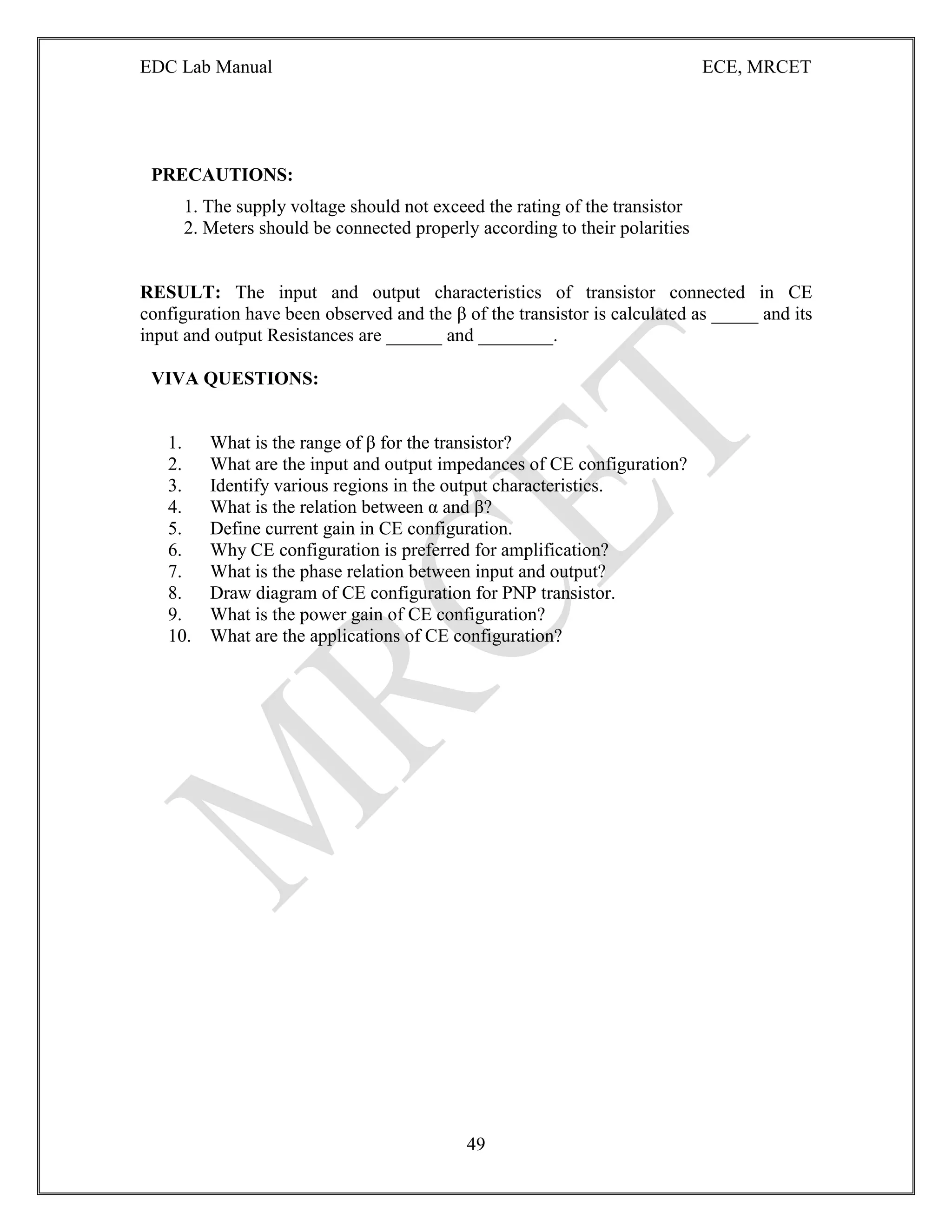 EDC Lab Manual ECE, MRCET
49
PRECAUTIONS:
1. The supply voltage should not exceed the rating of the transistor
2. Meters should be connected properly according to their polarities
RESULT: The input and output characteristics of transistor connected in CE
configuration have been observed and the β of the transistor is calculated as _____ and its
input and output Resistances are ______ and ________.
VIVA QUESTIONS:
1. What is the range of β for the transistor?
2. What are the input and output impedances of CE configuration?
3. Identify various regions in the output characteristics.
4. What is the relation between α and β?
5. Define current gain in CE configuration.
6. Why CE configuration is preferred for amplification?
7. What is the phase relation between input and output?
8. Draw diagram of CE configuration for PNP transistor.
9. What is the power gain of CE configuration?
10. What are the applications of CE configuration?
 