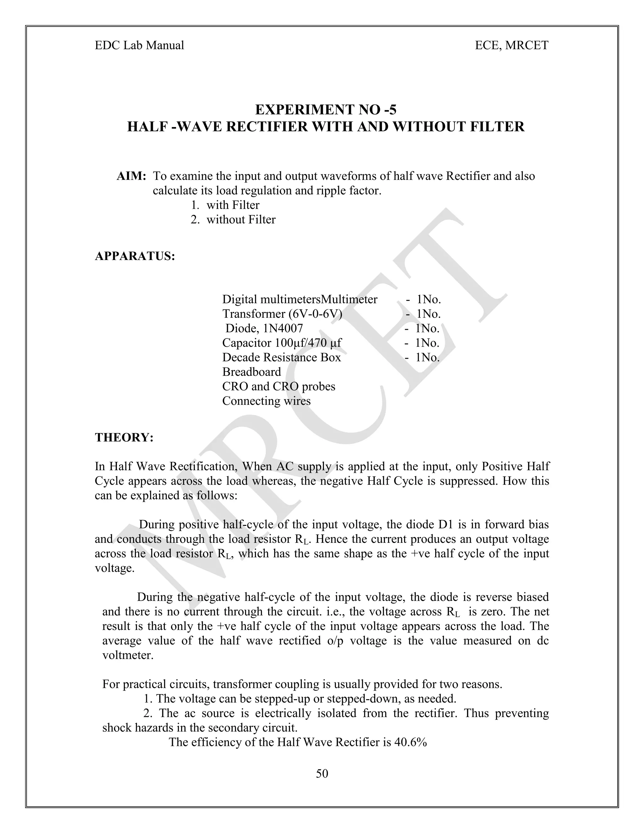 EDC Lab Manual ECE, MRCET
50
EXPERIMENT NO -5
HALF -WAVE RECTIFIER WITH AND WITHOUT FILTER
AIM: To examine the input and output waveforms of half wave Rectifier and also
calculate its load regulation and ripple factor.
1. with Filter
2. without Filter
APPARATUS:
Digital multimetersMultimeter - 1No.
Transformer (6V-0-6V) - 1No.
Diode, 1N4007 - 1No.
Capacitor 100μf/470 μf - 1No.
Decade Resistance Box - 1No.
Breadboard
CRO and CRO probes
Connecting wires
THEORY:
In Half Wave Rectification, When AC supply is applied at the input, only Positive Half
Cycle appears across the load whereas, the negative Half Cycle is suppressed. How this
can be explained as follows:
During positive half-cycle of the input voltage, the diode D1 is in forward bias
and conducts through the load resistor RL. Hence the current produces an output voltage
across the load resistor RL, which has the same shape as the +ve half cycle of the input
voltage.
During the negative half-cycle of the input voltage, the diode is reverse biased
and there is no current through the circuit. i.e., the voltage across RL is zero. The net
result is that only the +ve half cycle of the input voltage appears across the load. The
average value of the half wave rectified o/p voltage is the value measured on dc
voltmeter.
For practical circuits, transformer coupling is usually provided for two reasons.
1. The voltage can be stepped-up or stepped-down, as needed.
2. The ac source is electrically isolated from the rectifier. Thus preventing
shock hazards in the secondary circuit.
The efficiency of the Half Wave Rectifier is 40.6%
 