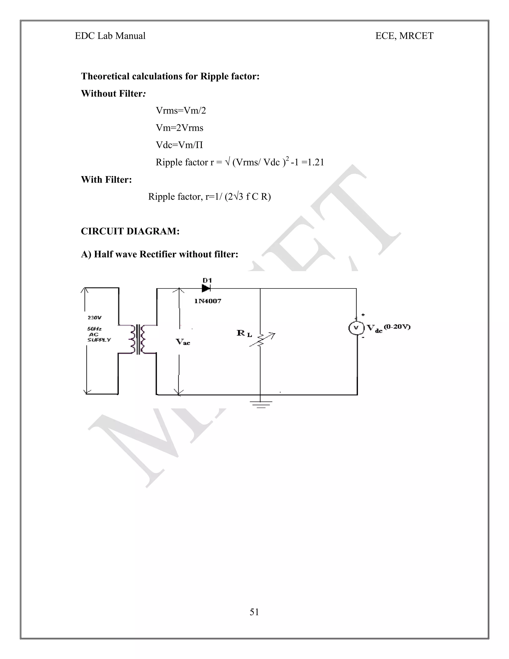 EDC Lab Manual ECE, MRCET
51
Theoretical calculations for Ripple factor:
Without Filter:
Vrms=Vm/2
Vm=2Vrms
Vdc=Vm/П
Ripple factor r = √ (Vrms/ Vdc )2
-1 =1.21
With Filter:
Ripple factor, r=1/ (2√3 f C R)
CIRCUIT DIAGRAM:
A) Half wave Rectifier without filter:
 