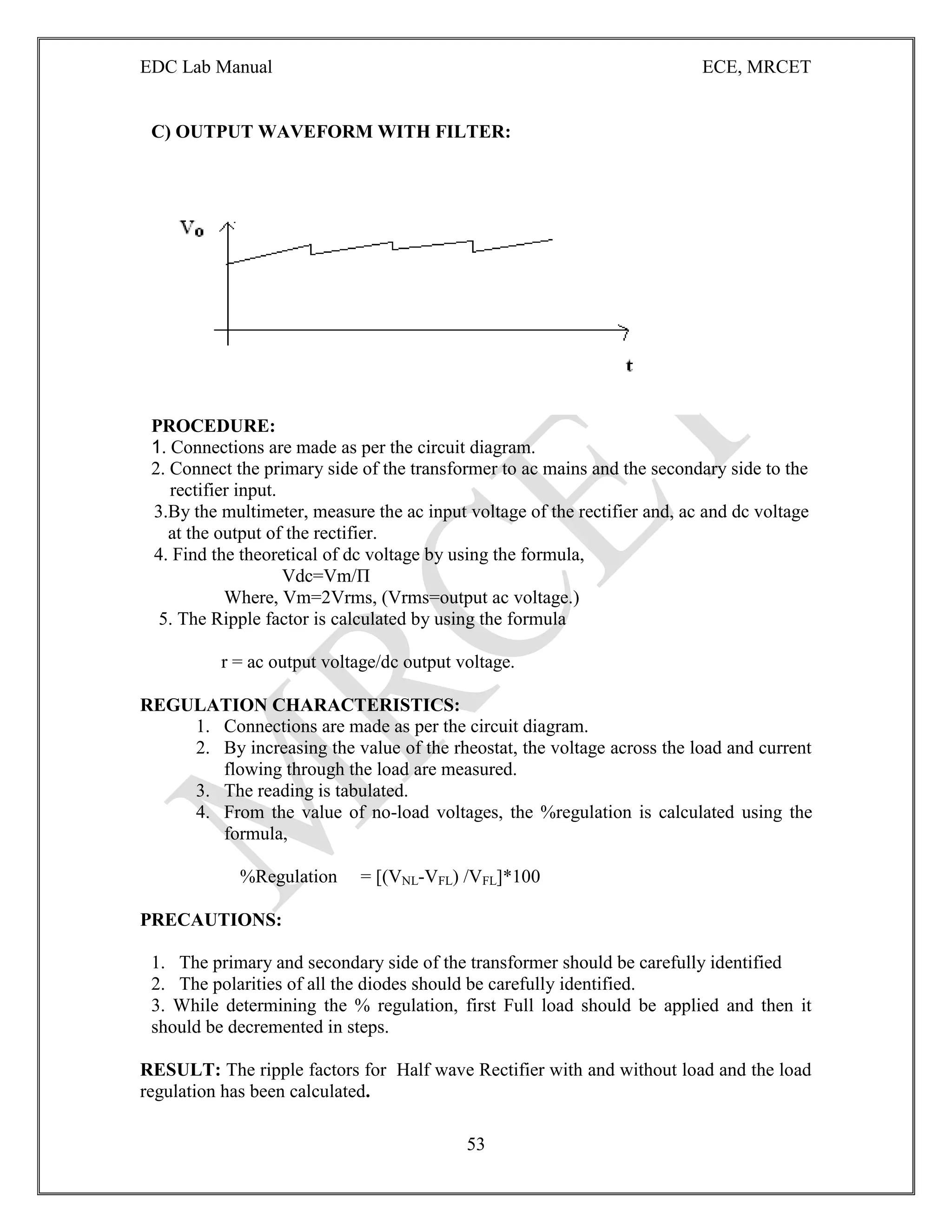 EDC Lab Manual ECE, MRCET
53
C) OUTPUT WAVEFORM WITH FILTER:
PROCEDURE:
1. Connections are made as per the circuit diagram.
2. Connect the primary side of the transformer to ac mains and the secondary side to the
rectifier input.
3.By the multimeter, measure the ac input voltage of the rectifier and, ac and dc voltage
at the output of the rectifier.
4. Find the theoretical of dc voltage by using the formula,
Vdc=Vm/П
Where, Vm=2Vrms, (Vrms=output ac voltage.)
5. The Ripple factor is calculated by using the formula
r = ac output voltage/dc output voltage.
REGULATION CHARACTERISTICS:
1. Connections are made as per the circuit diagram.
2. By increasing the value of the rheostat, the voltage across the load and current
flowing through the load are measured.
3. The reading is tabulated.
4. From the value of no-load voltages, the %regulation is calculated using the
formula,
%Regulation = [(VNL-VFL) /VFL]*100
PRECAUTIONS:
1. The primary and secondary side of the transformer should be carefully identified
2. The polarities of all the diodes should be carefully identified.
3. While determining the % regulation, first Full load should be applied and then it
should be decremented in steps.
RESULT: The ripple factors for Half wave Rectifier with and without load and the load
regulation has been calculated.
 
