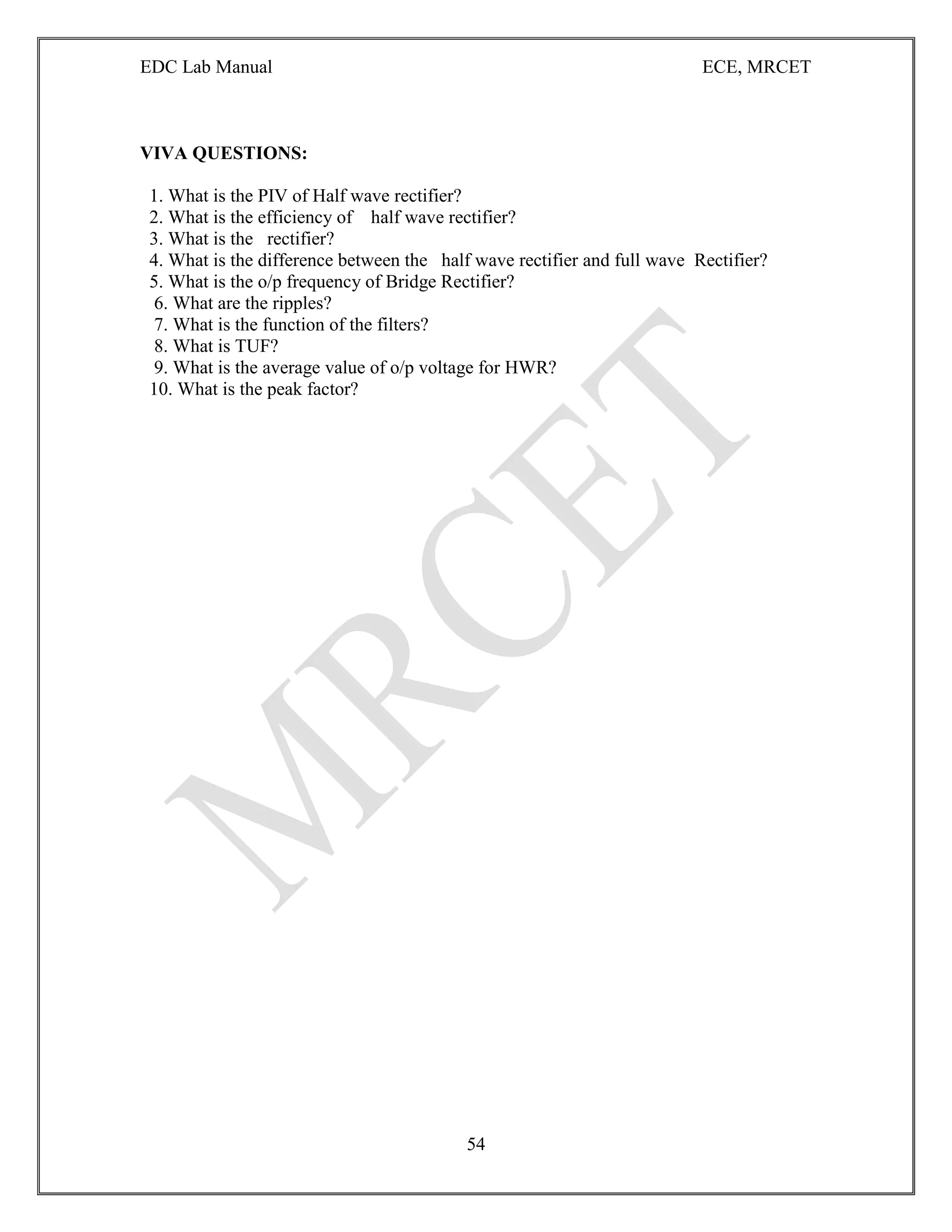 EDC Lab Manual ECE, MRCET
54
VIVA QUESTIONS:
1. What is the PIV of Half wave rectifier?
2. What is the efficiency of half wave rectifier?
3. What is the rectifier?
4. What is the difference between the half wave rectifier and full wave Rectifier?
5. What is the o/p frequency of Bridge Rectifier?
6. What are the ripples?
7. What is the function of the filters?
8. What is TUF?
9. What is the average value of o/p voltage for HWR?
10. What is the peak factor?
 