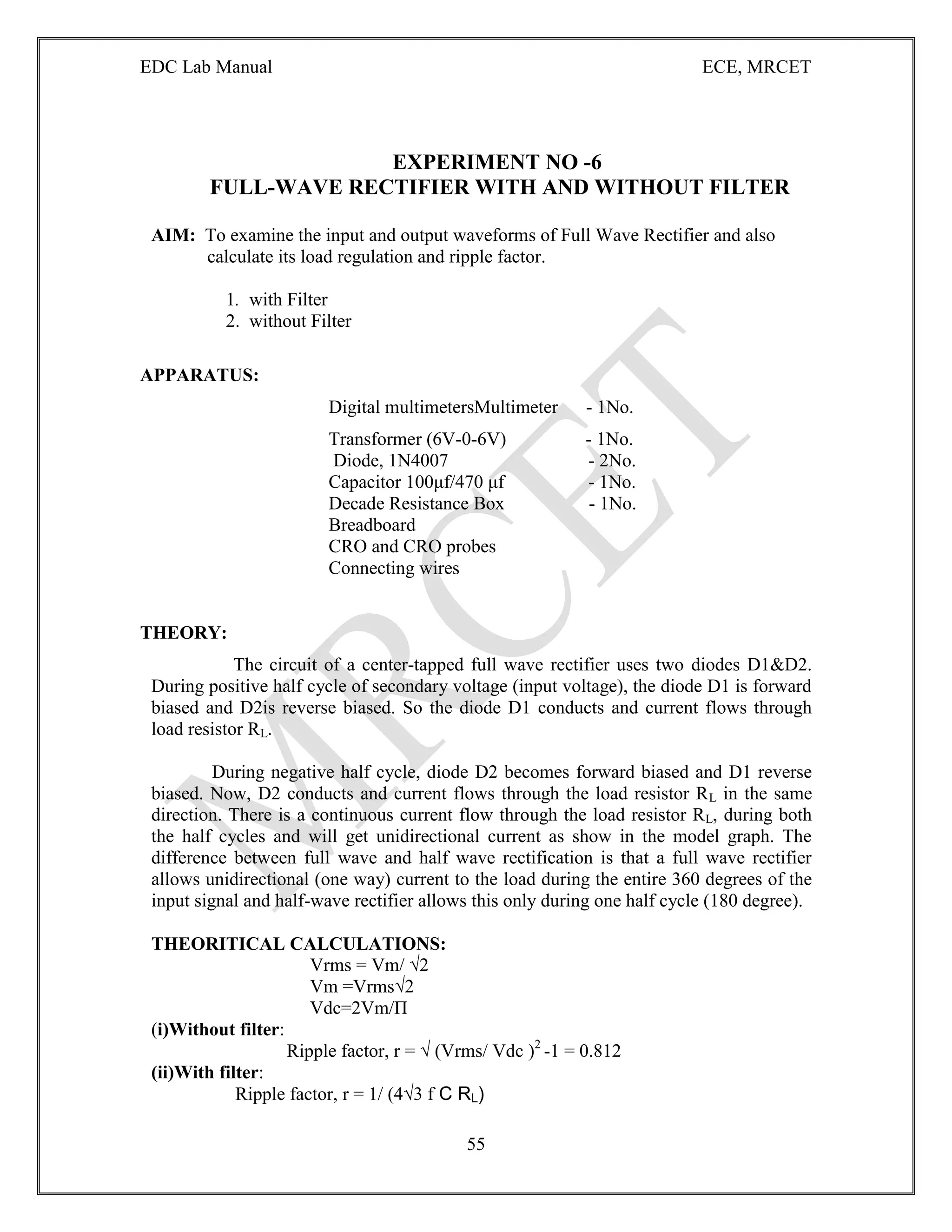 EDC Lab Manual ECE, MRCET
55
EXPERIMENT NO -6
FULL-WAVE RECTIFIER WITH AND WITHOUT FILTER
AIM: To examine the input and output waveforms of Full Wave Rectifier and also
calculate its load regulation and ripple factor.
1. with Filter
2. without Filter
APPARATUS:
Digital multimetersMultimeter - 1No.
Transformer (6V-0-6V) - 1No.
Diode, 1N4007 - 2No.
Capacitor 100μf/470 μf - 1No.
Decade Resistance Box - 1No.
Breadboard
CRO and CRO probes
Connecting wires
THEORY:
The circuit of a center-tapped full wave rectifier uses two diodes D1&D2.
During positive half cycle of secondary voltage (input voltage), the diode D1 is forward
biased and D2is reverse biased. So the diode D1 conducts and current flows through
load resistor RL.
During negative half cycle, diode D2 becomes forward biased and D1 reverse
biased. Now, D2 conducts and current flows through the load resistor RL in the same
direction. There is a continuous current flow through the load resistor RL, during both
the half cycles and will get unidirectional current as show in the model graph. The
difference between full wave and half wave rectification is that a full wave rectifier
allows unidirectional (one way) current to the load during the entire 360 degrees of the
input signal and half-wave rectifier allows this only during one half cycle (180 degree).
THEORITICAL CALCULATIONS:
Vrms = Vm/ √2
Vm =Vrms√2
Vdc=2Vm/П
(i)Without filter:
Ripple factor, r = √ (Vrms/ Vdc )2
-1 = 0.812
(ii)With filter:
Ripple factor, r = 1/ (4√3 f C RL)
 