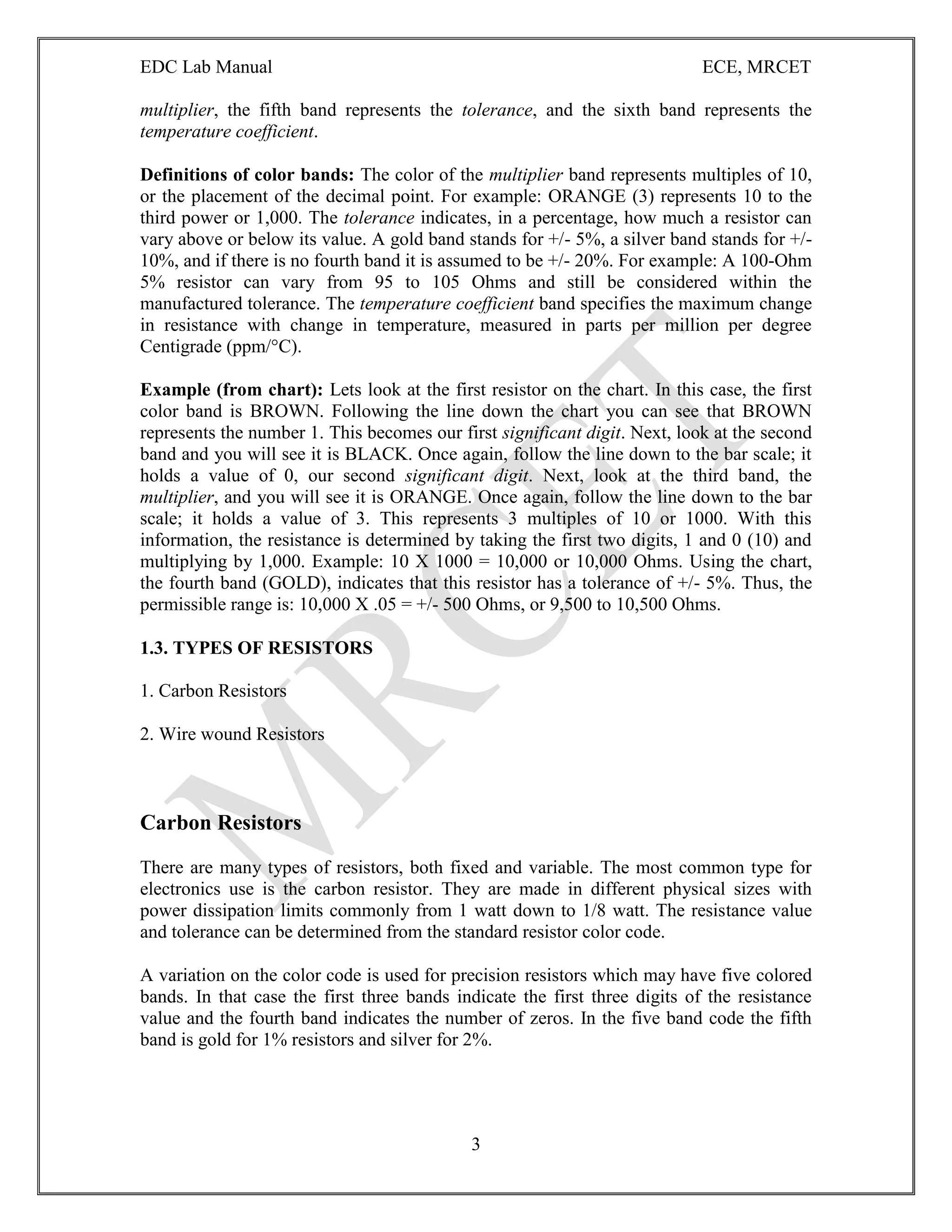 EDC Lab Manual ECE, MRCET
3
multiplier, the fifth band represents the tolerance, and the sixth band represents the
temperature coefficient.
Definitions of color bands: The color of the multiplier band represents multiples of 10,
or the placement of the decimal point. For example: ORANGE (3) represents 10 to the
third power or 1,000. The tolerance indicates, in a percentage, how much a resistor can
vary above or below its value. A gold band stands for +/- 5%, a silver band stands for +/-
10%, and if there is no fourth band it is assumed to be +/- 20%. For example: A 100-Ohm
5% resistor can vary from 95 to 105 Ohms and still be considered within the
manufactured tolerance. The temperature coefficient band specifies the maximum change
in resistance with change in temperature, measured in parts per million per degree
Centigrade (ppm/°C).
Example (from chart): Lets look at the first resistor on the chart. In this case, the first
color band is BROWN. Following the line down the chart you can see that BROWN
represents the number 1. This becomes our first significant digit. Next, look at the second
band and you will see it is BLACK. Once again, follow the line down to the bar scale; it
holds a value of 0, our second significant digit. Next, look at the third band, the
multiplier, and you will see it is ORANGE. Once again, follow the line down to the bar
scale; it holds a value of 3. This represents 3 multiples of 10 or 1000. With this
information, the resistance is determined by taking the first two digits, 1 and 0 (10) and
multiplying by 1,000. Example: 10 X 1000 = 10,000 or 10,000 Ohms. Using the chart,
the fourth band (GOLD), indicates that this resistor has a tolerance of +/- 5%. Thus, the
permissible range is: 10,000 X .05 = +/- 500 Ohms, or 9,500 to 10,500 Ohms.
1.3. TYPES OF RESISTORS
1. Carbon Resistors
2. Wire wound Resistors
Carbon Resistors
There are many types of resistors, both fixed and variable. The most common type for
electronics use is the carbon resistor. They are made in different physical sizes with
power dissipation limits commonly from 1 watt down to 1/8 watt. The resistance value
and tolerance can be determined from the standard resistor color code.
A variation on the color code is used for precision resistors which may have five colored
bands. In that case the first three bands indicate the first three digits of the resistance
value and the fourth band indicates the number of zeros. In the five band code the fifth
band is gold for 1% resistors and silver for 2%.
 