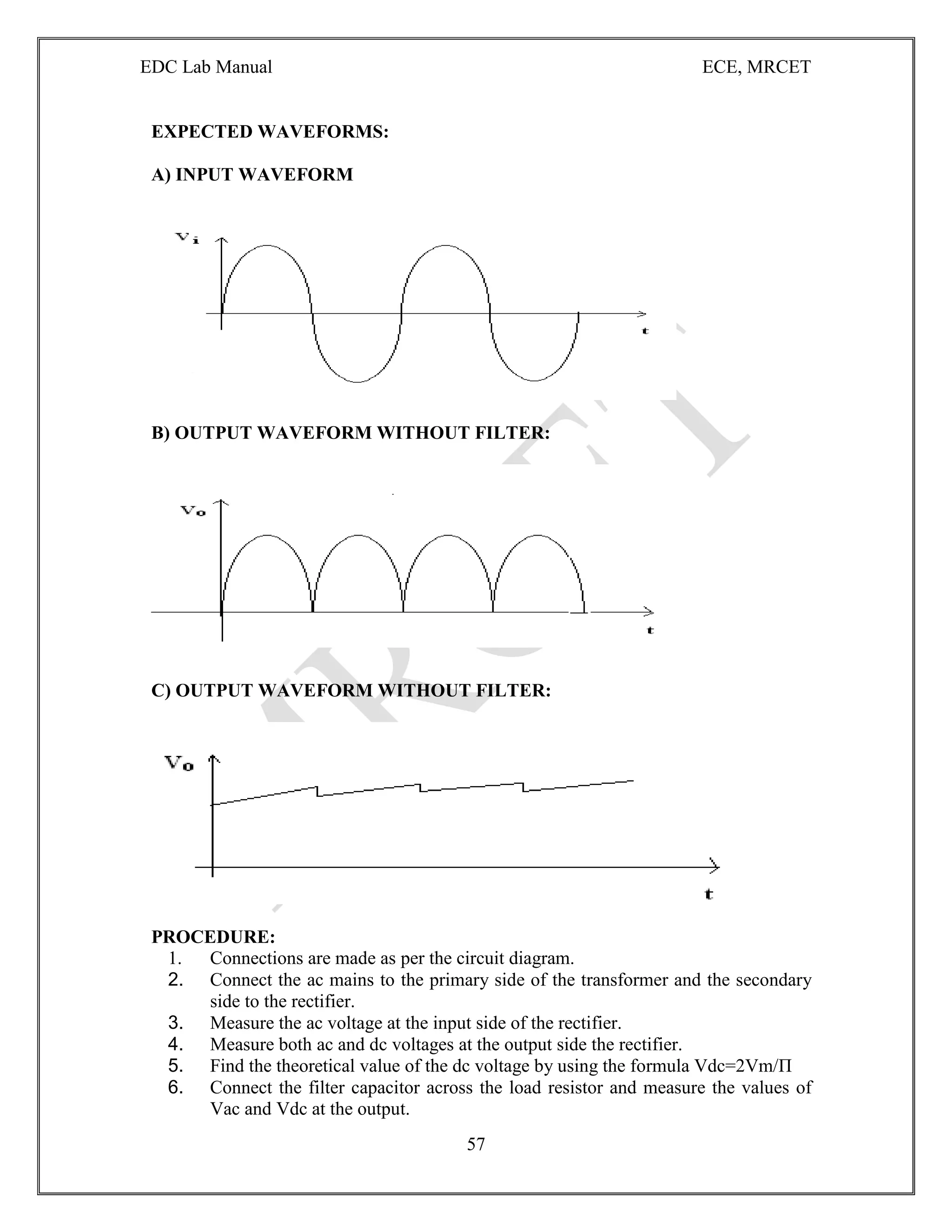 EDC Lab Manual ECE, MRCET
57
EXPECTED WAVEFORMS:
A) INPUT WAVEFORM
B) OUTPUT WAVEFORM WITHOUT FILTER:
C) OUTPUT WAVEFORM WITHOUT FILTER:
PROCEDURE:
1. Connections are made as per the circuit diagram.
2. Connect the ac mains to the primary side of the transformer and the secondary
side to the rectifier.
3. Measure the ac voltage at the input side of the rectifier.
4. Measure both ac and dc voltages at the output side the rectifier.
5. Find the theoretical value of the dc voltage by using the formula Vdc=2Vm/П
6. Connect the filter capacitor across the load resistor and measure the values of
Vac and Vdc at the output.
 
