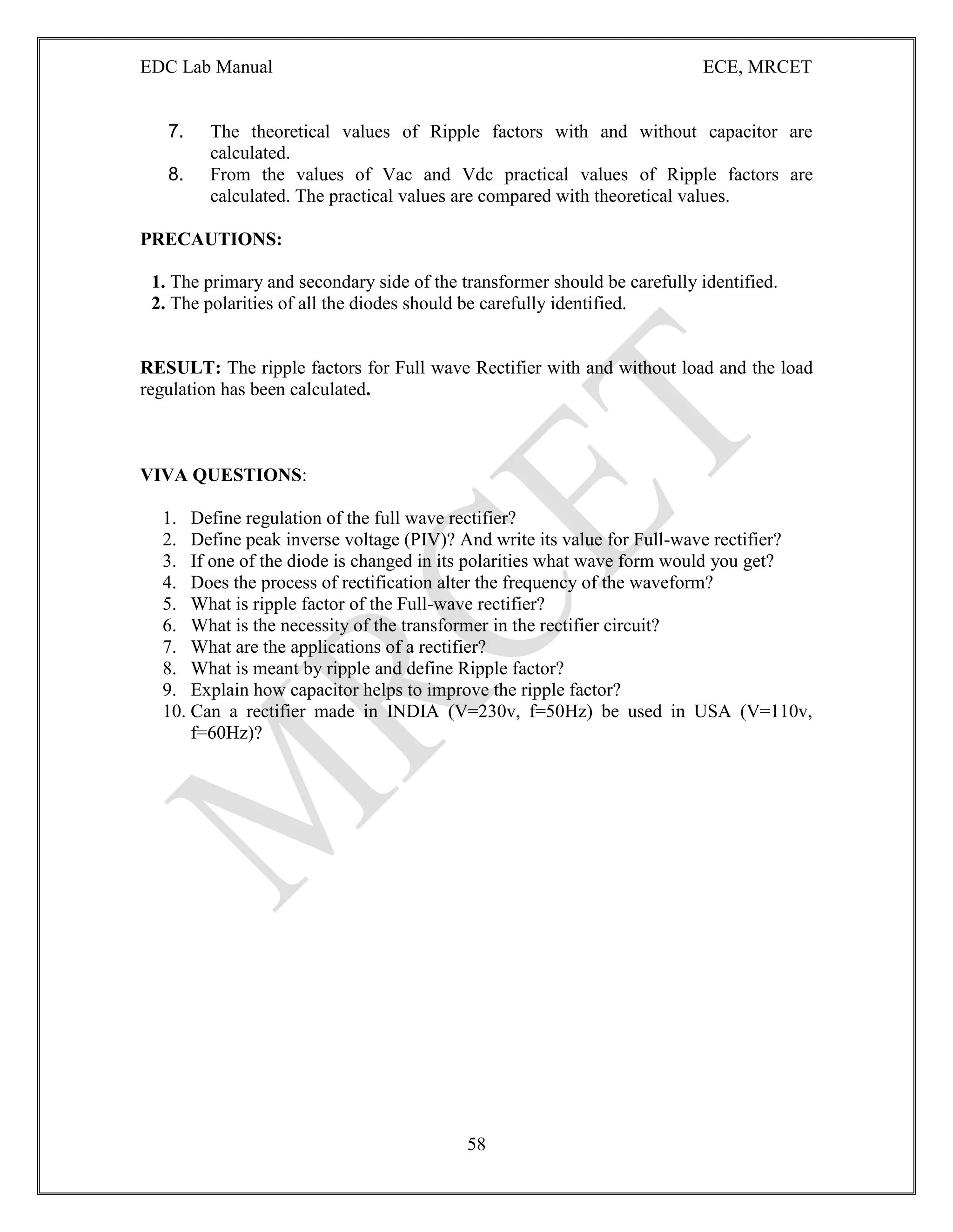 EDC Lab Manual ECE, MRCET
58
7. The theoretical values of Ripple factors with and without capacitor are
calculated.
8. From the values of Vac and Vdc practical values of Ripple factors are
calculated. The practical values are compared with theoretical values.
PRECAUTIONS:
1. The primary and secondary side of the transformer should be carefully identified.
2. The polarities of all the diodes should be carefully identified.
RESULT: The ripple factors for Full wave Rectifier with and without load and the load
regulation has been calculated.
VIVA QUESTIONS:
1. Define regulation of the full wave rectifier?
2. Define peak inverse voltage (PIV)? And write its value for Full-wave rectifier?
3. If one of the diode is changed in its polarities what wave form would you get?
4. Does the process of rectification alter the frequency of the waveform?
5. What is ripple factor of the Full-wave rectifier?
6. What is the necessity of the transformer in the rectifier circuit?
7. What are the applications of a rectifier?
8. What is meant by ripple and define Ripple factor?
9. Explain how capacitor helps to improve the ripple factor?
10. Can a rectifier made in INDIA (V=230v, f=50Hz) be used in USA (V=110v,
f=60Hz)?
 