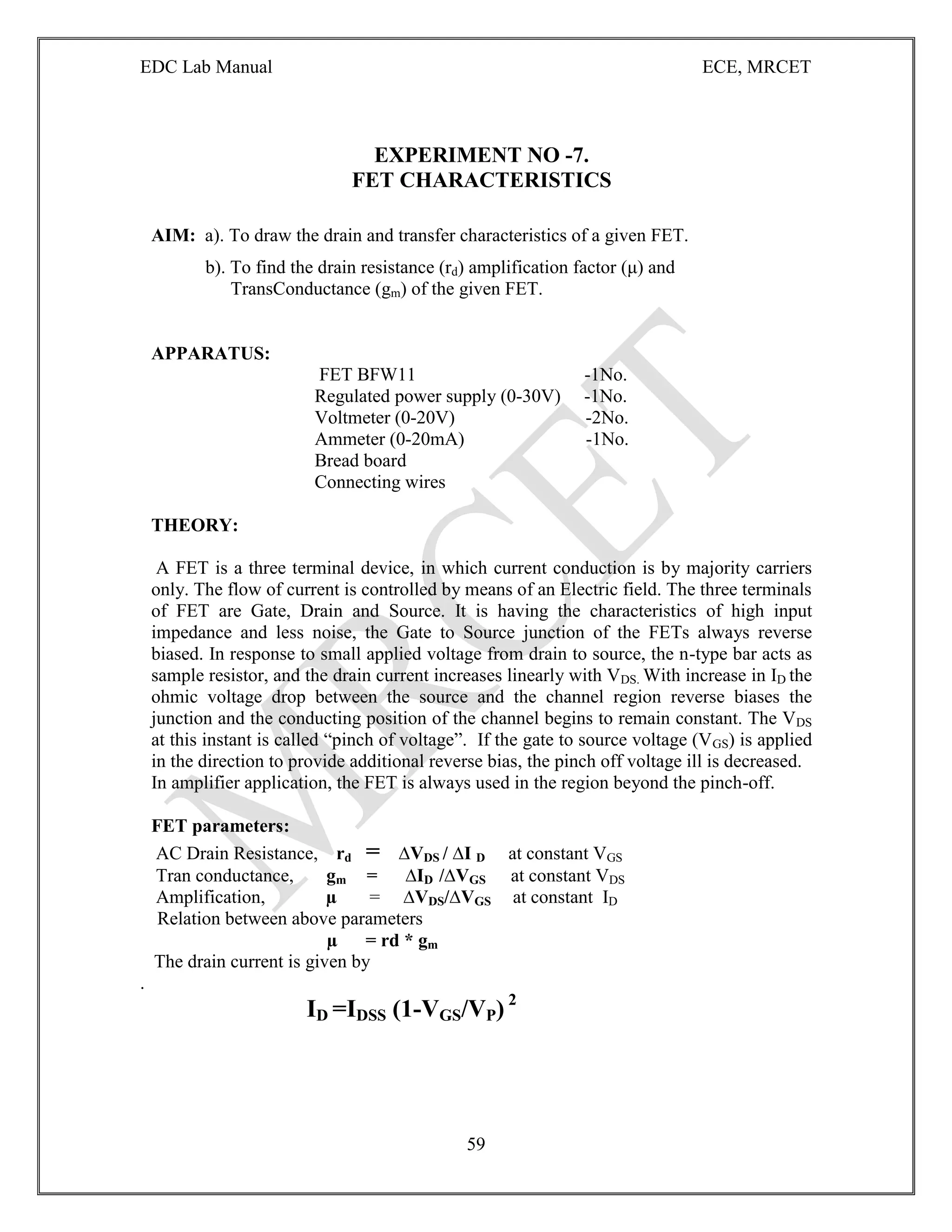 EDC Lab Manual ECE, MRCET
59
EXPERIMENT NO -7.
FET CHARACTERISTICS
AIM: a). To draw the drain and transfer characteristics of a given FET.
b). To find the drain resistance (rd) amplification factor (μ) and
TransConductance (gm) of the given FET.
APPARATUS:
FET BFW11 -1No.
Regulated power supply (0-30V) -1No.
Voltmeter (0-20V) -2No.
Ammeter (0-20mA) -1No.
Bread board
Connecting wires
THEORY:
A FET is a three terminal device, in which current conduction is by majority carriers
only. The flow of current is controlled by means of an Electric field. The three terminals
of FET are Gate, Drain and Source. It is having the characteristics of high input
impedance and less noise, the Gate to Source junction of the FETs always reverse
biased. In response to small applied voltage from drain to source, the n-type bar acts as
sample resistor, and the drain current increases linearly with VDS. With increase in ID the
ohmic voltage drop between the source and the channel region reverse biases the
junction and the conducting position of the channel begins to remain constant. The VDS
at this instant is called “pinch of voltage”. If the gate to source voltage (VGS) is applied
in the direction to provide additional reverse bias, the pinch off voltage ill is decreased.
In amplifier application, the FET is always used in the region beyond the pinch-off.
FET parameters:
AC Drain Resistance, rd = ∆VDS / ∆I D at constant VGS
Tran conductance, gm = ∆ID /∆VGS at constant VDS
Amplification, µ = ∆VDS/∆VGS at constant ID
Relation between above parameters
µ = rd * gm
The drain current is given by
.
ID =IDSS (1-VGS/VP) 2
 