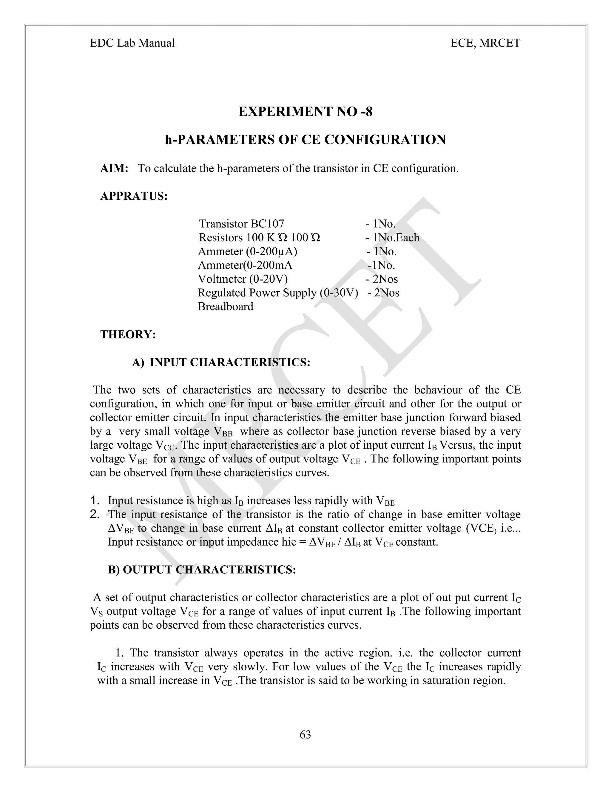 EDC Lab Manual ECE, MRCET
63
EXPERIMENT NO -8
h-PARAMETERS OF CE CONFIGURATION
AIM: To calculate the h-parameters of the transistor in CE configuration.
APPRATUS:
Transistor BC107 - 1No.
Resistors 100 K Ώ 100 Ώ - 1No.Each
Ammeter (0-200µA) - 1No.
Ammeter(0-200mA -1No.
Voltmeter (0-20V) - 2Nos
Regulated Power Supply (0-30V) - 2Nos
Breadboard
THEORY:
A) INPUT CHARACTERISTICS:
The two sets of characteristics are necessary to describe the behaviour of the CE
configuration, in which one for input or base emitter circuit and other for the output or
collector emitter circuit. In input characteristics the emitter base junction forward biased
by a very small voltage VBB where as collector base junction reverse biased by a very
large voltage VCC. The input characteristics are a plot of input current IB Versuss the input
voltage VBE for a range of values of output voltage VCE . The following important points
can be observed from these characteristics curves.
1. Input resistance is high as IB increases less rapidly with VBE
2. The input resistance of the transistor is the ratio of change in base emitter voltage
ΔVBE to change in base current ΔIB at constant collector emitter voltage (VCE) i.e...
Input resistance or input impedance hie = ΔVBE / ΔIB at VCE constant.
B) OUTPUT CHARACTERISTICS:
A set of output characteristics or collector characteristics are a plot of out put current IC
VS output voltage VCE for a range of values of input current IB .The following important
points can be observed from these characteristics curves.
1. The transistor always operates in the active region. i.e. the collector current
IC increases with VCE very slowly. For low values of the VCE the IC increases rapidly
with a small increase in VCE .The transistor is said to be working in saturation region.
 