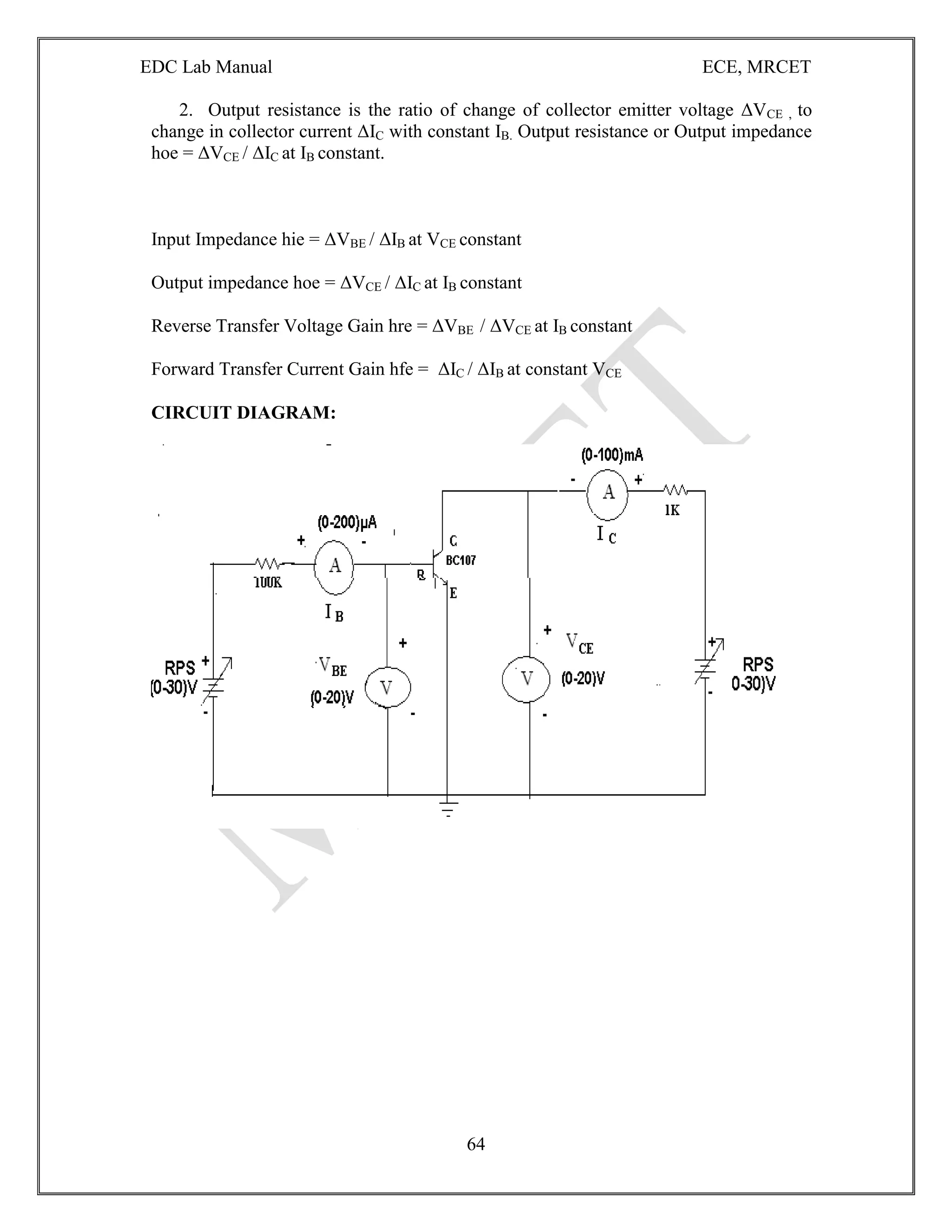 EDC Lab Manual ECE, MRCET
64
2. Output resistance is the ratio of change of collector emitter voltage ΔVCE , to
change in collector current ΔIC with constant IB. Output resistance or Output impedance
hoe = ΔVCE / ΔIC at IB constant.
Input Impedance hie = ΔVBE / ΔIB at VCE constant
Output impedance hoe = ΔVCE / ΔIC at IB constant
Reverse Transfer Voltage Gain hre = ΔVBE / ΔVCE at IB constant
Forward Transfer Current Gain hfe = ΔIC / ΔIB at constant VCE
CIRCUIT DIAGRAM:
 