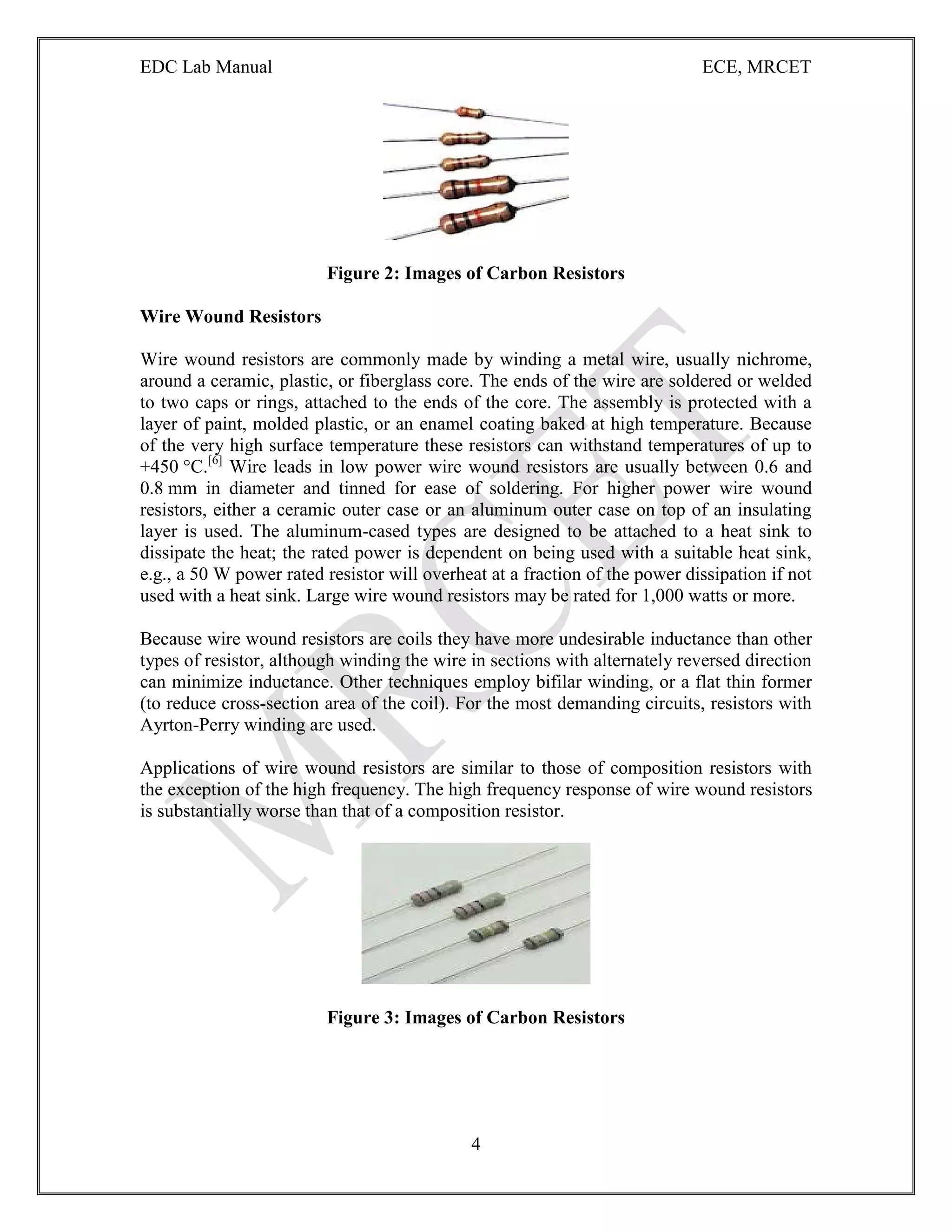 EDC Lab Manual ECE, MRCET
4
Figure 2: Images of Carbon Resistors
Wire Wound Resistors
Wire wound resistors are commonly made by winding a metal wire, usually nichrome,
around a ceramic, plastic, or fiberglass core. The ends of the wire are soldered or welded
to two caps or rings, attached to the ends of the core. The assembly is protected with a
layer of paint, molded plastic, or an enamel coating baked at high temperature. Because
of the very high surface temperature these resistors can withstand temperatures of up to
+450 °C.[6]
Wire leads in low power wire wound resistors are usually between 0.6 and
0.8 mm in diameter and tinned for ease of soldering. For higher power wire wound
resistors, either a ceramic outer case or an aluminum outer case on top of an insulating
layer is used. The aluminum-cased types are designed to be attached to a heat sink to
dissipate the heat; the rated power is dependent on being used with a suitable heat sink,
e.g., a 50 W power rated resistor will overheat at a fraction of the power dissipation if not
used with a heat sink. Large wire wound resistors may be rated for 1,000 watts or more.
Because wire wound resistors are coils they have more undesirable inductance than other
types of resistor, although winding the wire in sections with alternately reversed direction
can minimize inductance. Other techniques employ bifilar winding, or a flat thin former
(to reduce cross-section area of the coil). For the most demanding circuits, resistors with
Ayrton-Perry winding are used.
Applications of wire wound resistors are similar to those of composition resistors with
the exception of the high frequency. The high frequency response of wire wound resistors
is substantially worse than that of a composition resistor.
Figure 3: Images of Carbon Resistors
 