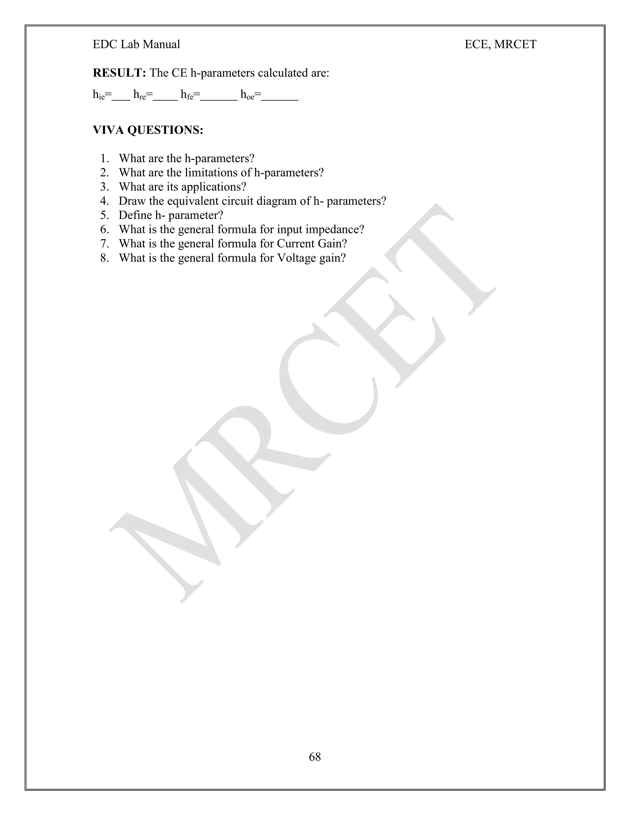 EDC Lab Manual ECE, MRCET
68
RESULT: The CE h-parameters calculated are:
hie=___ hre=____ hfe=______ hoe=______
VIVA QUESTIONS:
1. What are the h-parameters?
2. What are the limitations of h-parameters?
3. What are its applications?
4. Draw the equivalent circuit diagram of h- parameters?
5. Define h- parameter?
6. What is the general formula for input impedance?
7. What is the general formula for Current Gain?
8. What is the general formula for Voltage gain?
 