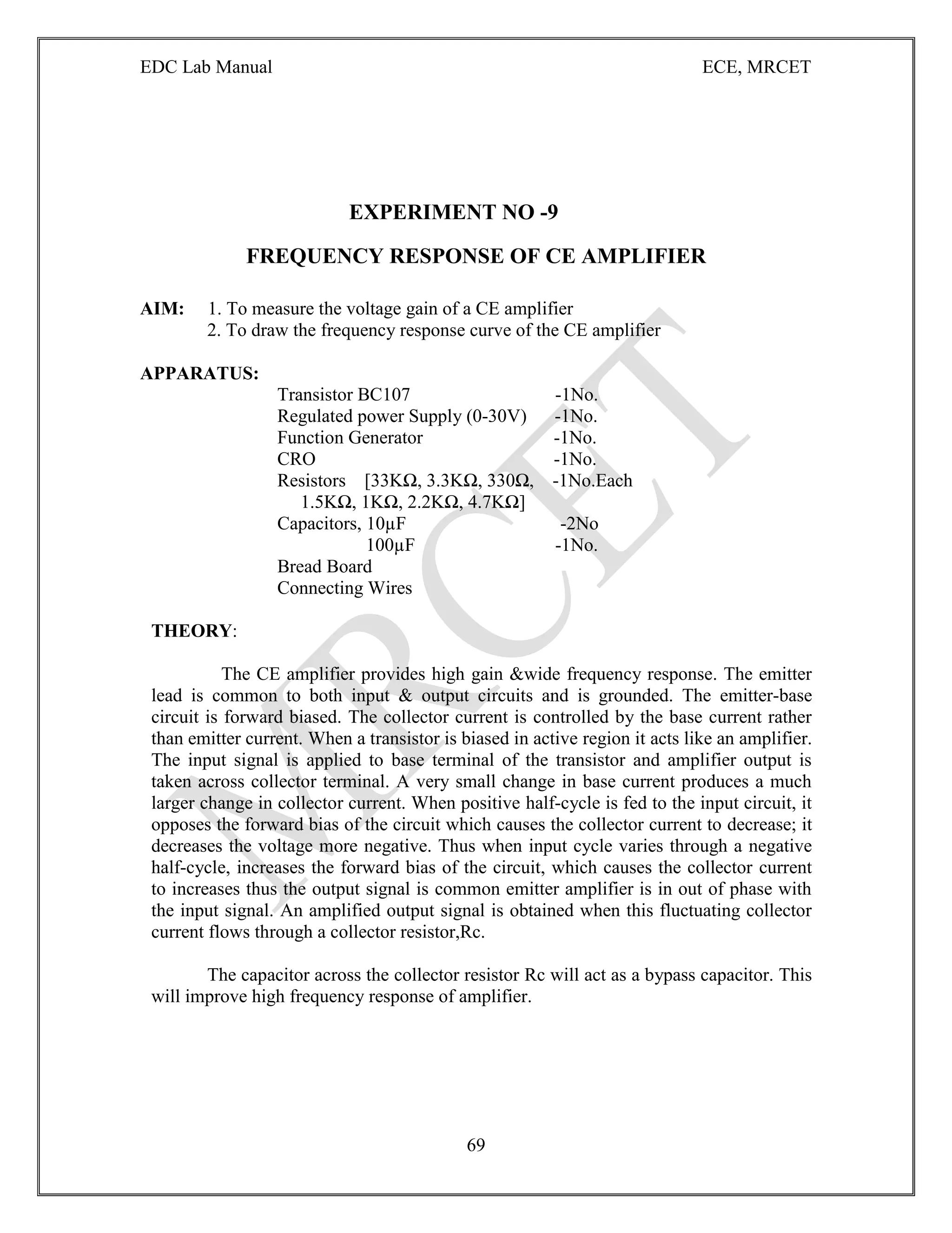 EDC Lab Manual ECE, MRCET
69
EXPERIMENT NO -9
FREQUENCY RESPONSE OF CE AMPLIFIER
AIM: 1. To measure the voltage gain of a CE amplifier
2. To draw the frequency response curve of the CE amplifier
APPARATUS:
Transistor BC107 -1No.
Regulated power Supply (0-30V) -1No.
Function Generator -1No.
CRO -1No.
Resistors [33KΩ, 3.3KΩ, 330Ω, -1No.Each
1.5KΩ, 1KΩ, 2.2KΩ, 4.7KΩ]
Capacitors, 10µF -2No
100µF -1No.
Bread Board
Connecting Wires
THEORY:
The CE amplifier provides high gain &wide frequency response. The emitter
lead is common to both input & output circuits and is grounded. The emitter-base
circuit is forward biased. The collector current is controlled by the base current rather
than emitter current. When a transistor is biased in active region it acts like an amplifier.
The input signal is applied to base terminal of the transistor and amplifier output is
taken across collector terminal. A very small change in base current produces a much
larger change in collector current. When positive half-cycle is fed to the input circuit, it
opposes the forward bias of the circuit which causes the collector current to decrease; it
decreases the voltage more negative. Thus when input cycle varies through a negative
half-cycle, increases the forward bias of the circuit, which causes the collector current
to increases thus the output signal is common emitter amplifier is in out of phase with
the input signal. An amplified output signal is obtained when this fluctuating collector
current flows through a collector resistor,Rc.
The capacitor across the collector resistor Rc will act as a bypass capacitor. This
will improve high frequency response of amplifier.
 