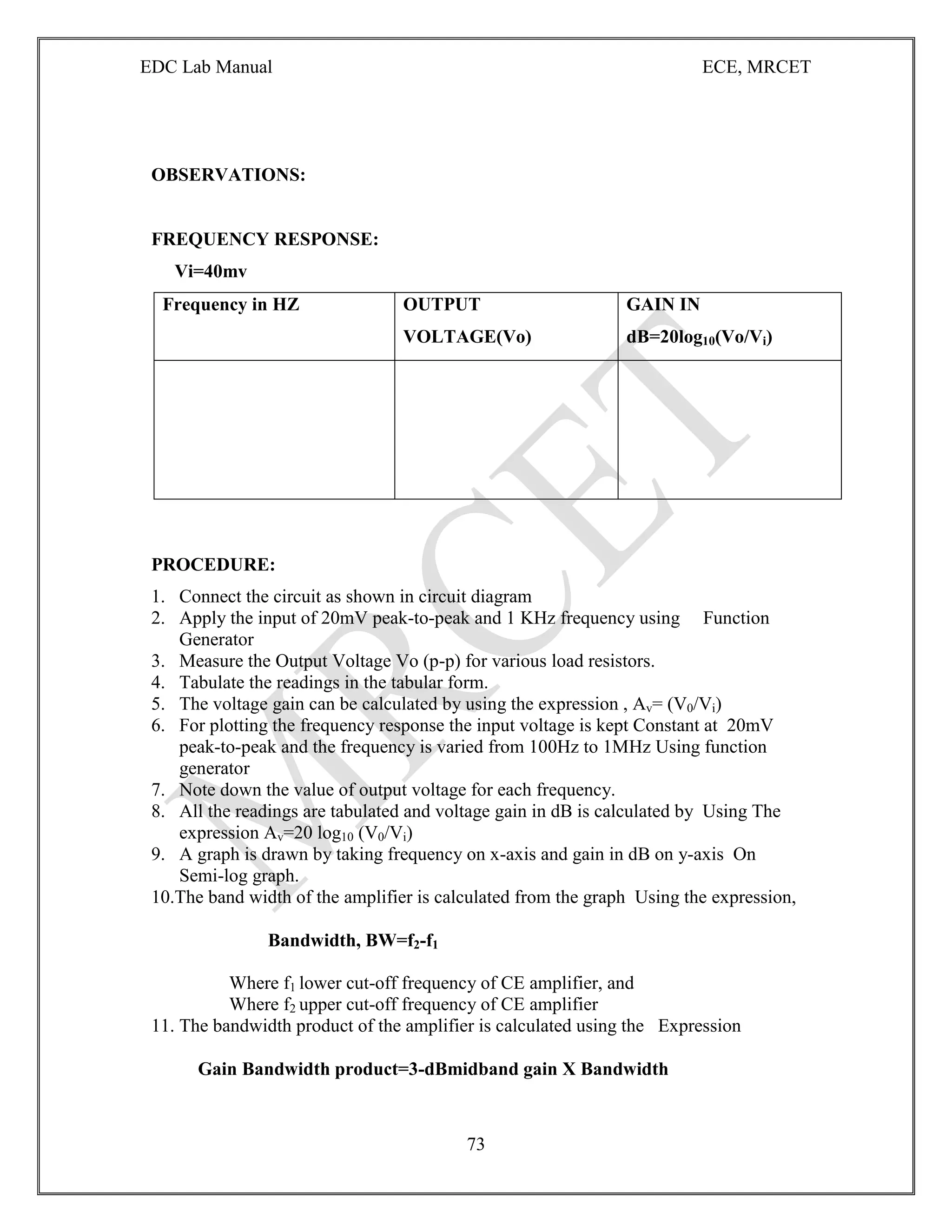 EDC Lab Manual ECE, MRCET
73
OBSERVATIONS:
FREQUENCY RESPONSE:
Vi=40mv
Frequency in HZ OUTPUT
VOLTAGE(Vo)
GAIN IN
dB=20log10(Vo/Vi)
PROCEDURE:
1. Connect the circuit as shown in circuit diagram
2. Apply the input of 20mV peak-to-peak and 1 KHz frequency using Function
Generator
3. Measure the Output Voltage Vo (p-p) for various load resistors.
4. Tabulate the readings in the tabular form.
5. The voltage gain can be calculated by using the expression , Av= (V0/Vi)
6. For plotting the frequency response the input voltage is kept Constant at 20mV
peak-to-peak and the frequency is varied from 100Hz to 1MHz Using function
generator
7. Note down the value of output voltage for each frequency.
8. All the readings are tabulated and voltage gain in dB is calculated by Using The
expression Av=20 log10 (V0/Vi)
9. A graph is drawn by taking frequency on x-axis and gain in dB on y-axis On
Semi-log graph.
10.The band width of the amplifier is calculated from the graph Using the expression,
Bandwidth, BW=f2-f1
Where f1 lower cut-off frequency of CE amplifier, and
Where f2 upper cut-off frequency of CE amplifier
11. The bandwidth product of the amplifier is calculated using the Expression
Gain Bandwidth product=3-dBmidband gain X Bandwidth
 