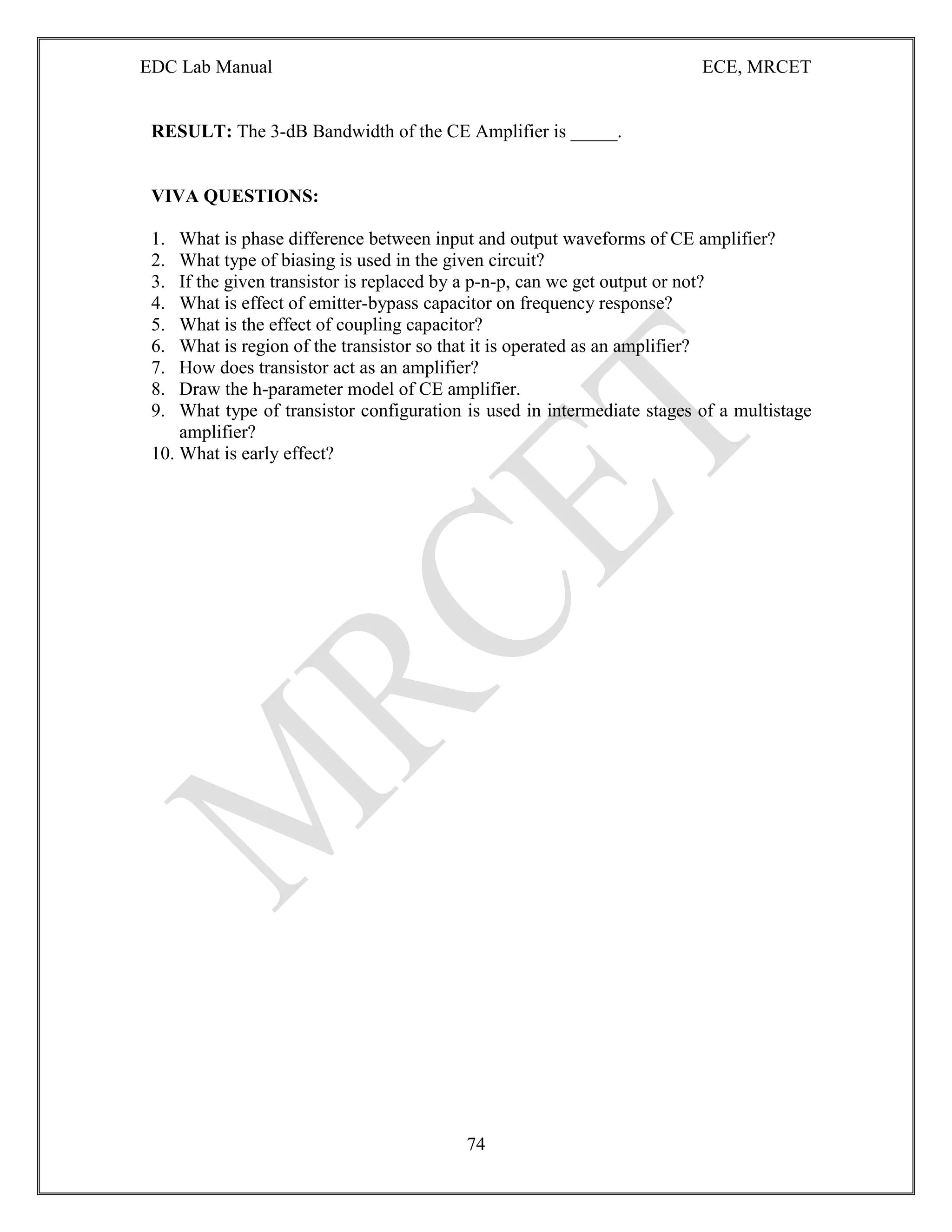 EDC Lab Manual ECE, MRCET
74
RESULT: The 3-dB Bandwidth of the CE Amplifier is _____.
VIVA QUESTIONS:
1. What is phase difference between input and output waveforms of CE amplifier?
2. What type of biasing is used in the given circuit?
3. If the given transistor is replaced by a p-n-p, can we get output or not?
4. What is effect of emitter-bypass capacitor on frequency response?
5. What is the effect of coupling capacitor?
6. What is region of the transistor so that it is operated as an amplifier?
7. How does transistor act as an amplifier?
8. Draw the h-parameter model of CE amplifier.
9. What type of transistor configuration is used in intermediate stages of a multistage
amplifier?
10. What is early effect?
 