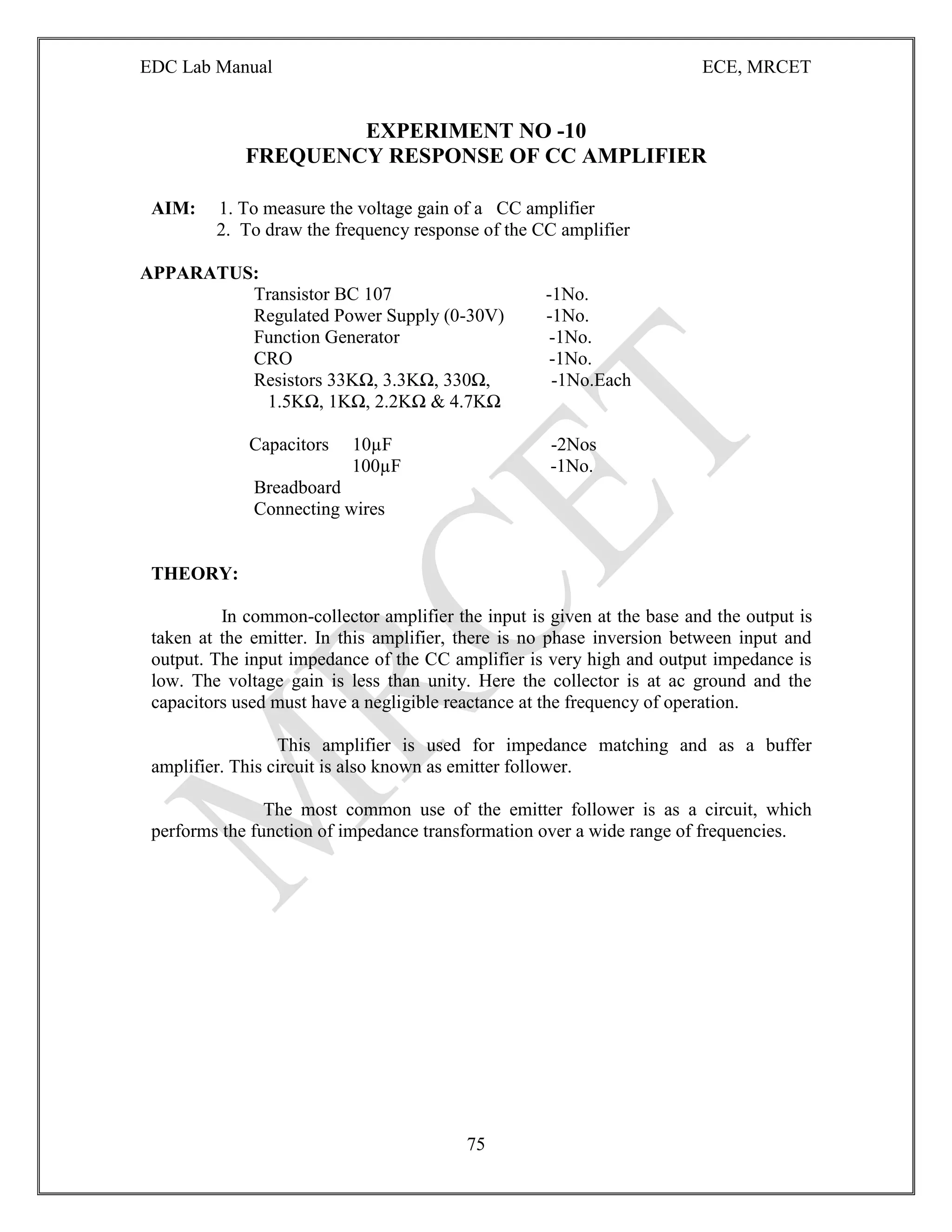 EDC Lab Manual ECE, MRCET
75
EXPERIMENT NO -10
FREQUENCY RESPONSE OF CC AMPLIFIER
AIM: 1. To measure the voltage gain of a CC amplifier
2. To draw the frequency response of the CC amplifier
APPARATUS:
Transistor BC 107 -1No.
Regulated Power Supply (0-30V) -1No.
Function Generator -1No.
CRO -1No.
Resistors 33KΩ, 3.3KΩ, 330Ω, -1No.Each
1.5KΩ, 1KΩ, 2.2KΩ & 4.7KΩ
Capacitors 10µF -2Nos
100µF -1No.
Breadboard
Connecting wires
THEORY:
In common-collector amplifier the input is given at the base and the output is
taken at the emitter. In this amplifier, there is no phase inversion between input and
output. The input impedance of the CC amplifier is very high and output impedance is
low. The voltage gain is less than unity. Here the collector is at ac ground and the
capacitors used must have a negligible reactance at the frequency of operation.
This amplifier is used for impedance matching and as a buffer
amplifier. This circuit is also known as emitter follower.
The most common use of the emitter follower is as a circuit, which
performs the function of impedance transformation over a wide range of frequencies.
 