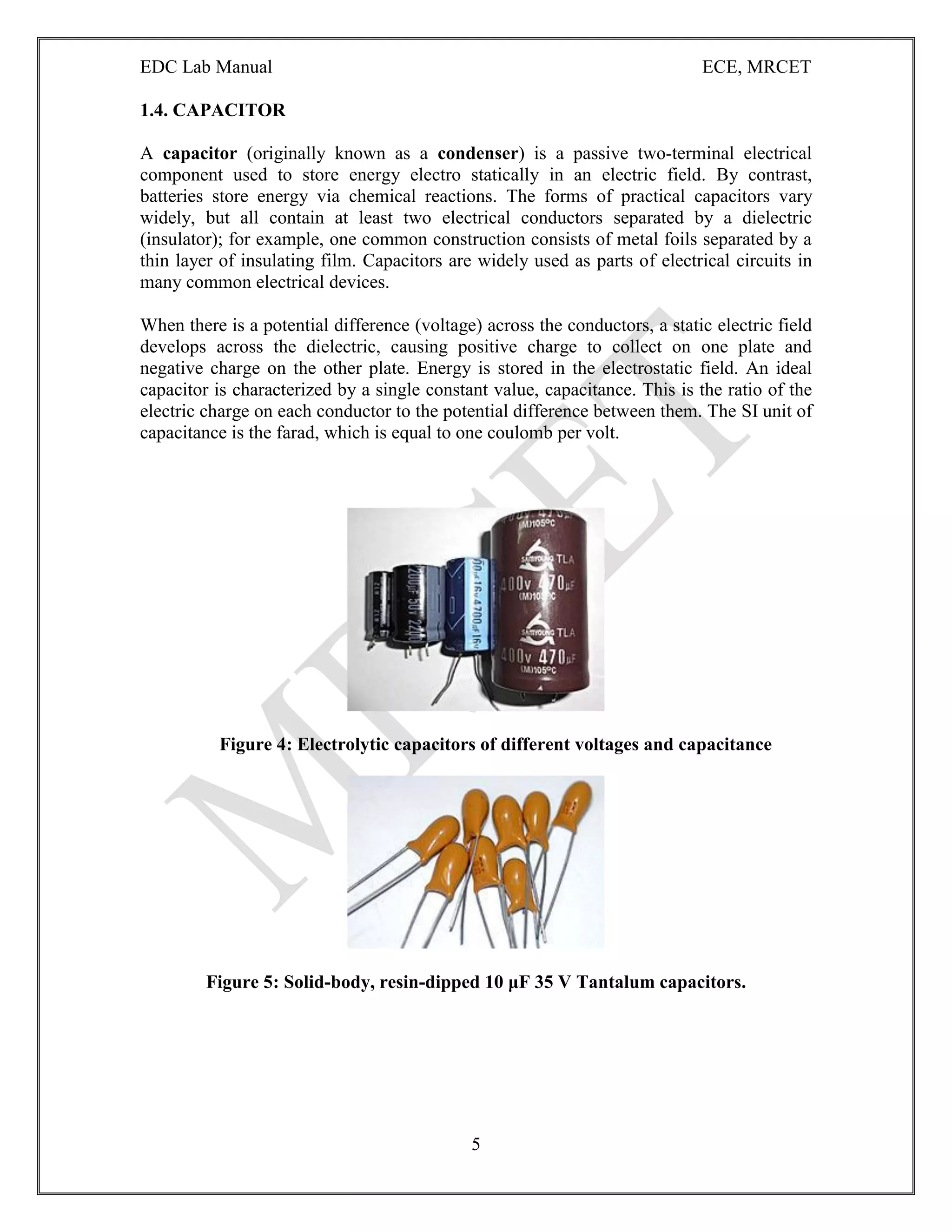 EDC Lab Manual ECE, MRCET
5
1.4. CAPACITOR
A capacitor (originally known as a condenser) is a passive two-terminal electrical
component used to store energy electro statically in an electric field. By contrast,
batteries store energy via chemical reactions. The forms of practical capacitors vary
widely, but all contain at least two electrical conductors separated by a dielectric
(insulator); for example, one common construction consists of metal foils separated by a
thin layer of insulating film. Capacitors are widely used as parts of electrical circuits in
many common electrical devices.
When there is a potential difference (voltage) across the conductors, a static electric field
develops across the dielectric, causing positive charge to collect on one plate and
negative charge on the other plate. Energy is stored in the electrostatic field. An ideal
capacitor is characterized by a single constant value, capacitance. This is the ratio of the
electric charge on each conductor to the potential difference between them. The SI unit of
capacitance is the farad, which is equal to one coulomb per volt.
Figure 4: Electrolytic capacitors of different voltages and capacitance
Figure 5: Solid-body, resin-dipped 10 μF 35 V Tantalum capacitors.
 