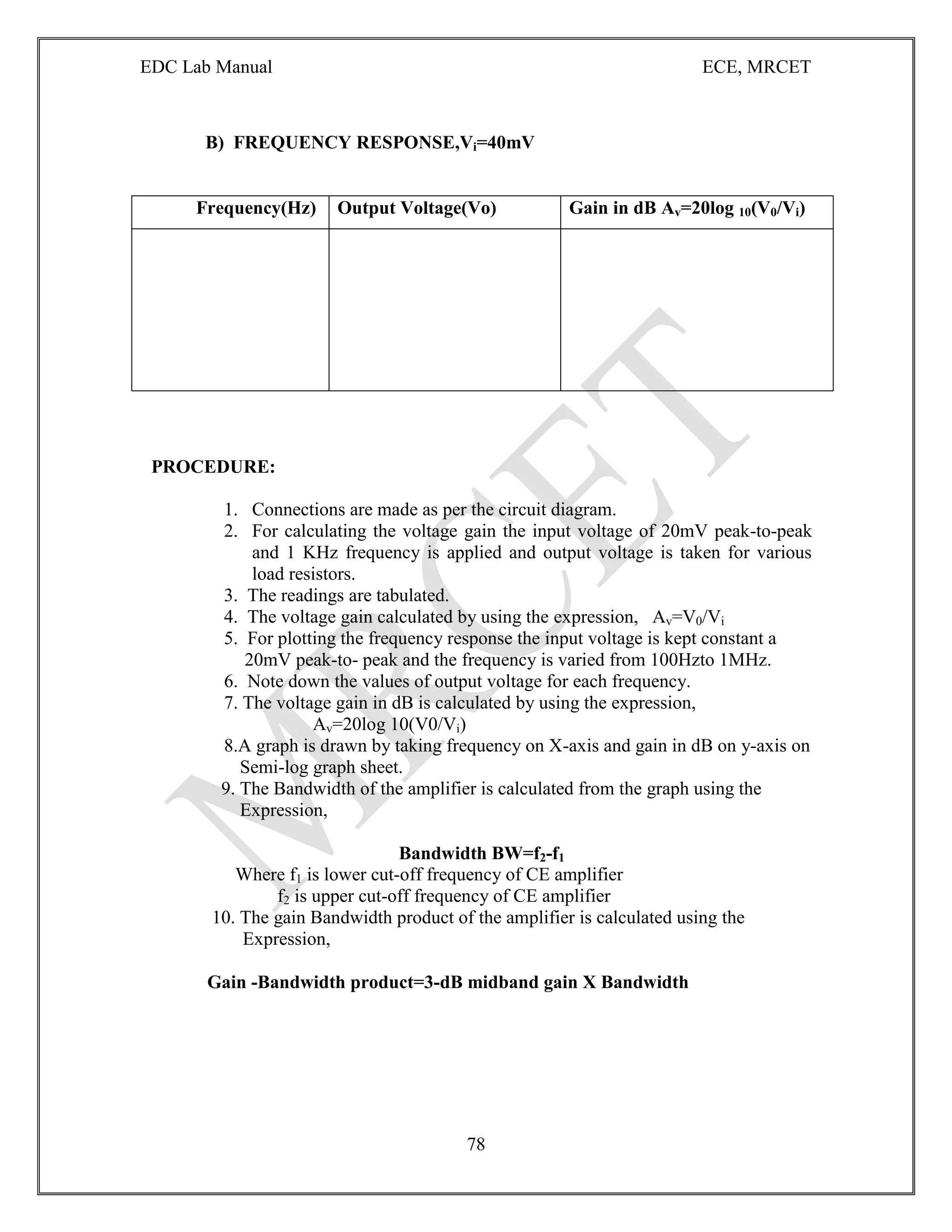 EDC Lab Manual ECE, MRCET
78
B) FREQUENCY RESPONSE,Vi=40mV
Frequency(Hz) Output Voltage(Vo) Gain in dB Av=20log 10(V0/Vi)
PROCEDURE:
1. Connections are made as per the circuit diagram.
2. For calculating the voltage gain the input voltage of 20mV peak-to-peak
and 1 KHz frequency is applied and output voltage is taken for various
load resistors.
3. The readings are tabulated.
4. The voltage gain calculated by using the expression, Av=V0/Vi
5. For plotting the frequency response the input voltage is kept constant a
20mV peak-to- peak and the frequency is varied from 100Hzto 1MHz.
6. Note down the values of output voltage for each frequency.
7. The voltage gain in dB is calculated by using the expression,
Av=20log 10(V0/Vi)
8.A graph is drawn by taking frequency on X-axis and gain in dB on y-axis on
Semi-log graph sheet.
9. The Bandwidth of the amplifier is calculated from the graph using the
Expression,
Bandwidth BW=f2-f1
Where f1 is lower cut-off frequency of CE amplifier
f2 is upper cut-off frequency of CE amplifier
10. The gain Bandwidth product of the amplifier is calculated using the
Expression,
Gain -Bandwidth product=3-dB midband gain X Bandwidth
 