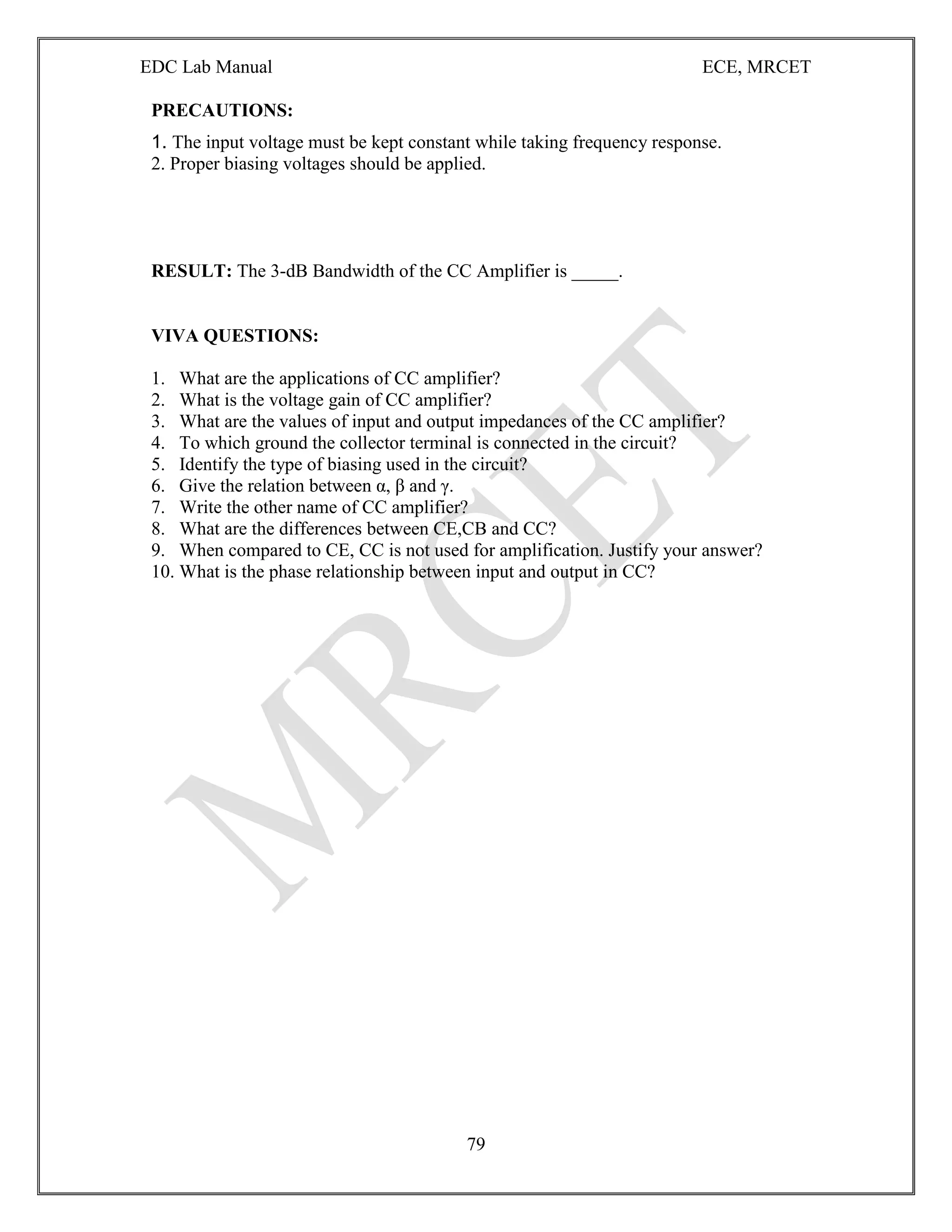 EDC Lab Manual ECE, MRCET
79
PRECAUTIONS:
1. The input voltage must be kept constant while taking frequency response.
2. Proper biasing voltages should be applied.
RESULT: The 3-dB Bandwidth of the CC Amplifier is _____.
VIVA QUESTIONS:
1. What are the applications of CC amplifier?
2. What is the voltage gain of CC amplifier?
3. What are the values of input and output impedances of the CC amplifier?
4. To which ground the collector terminal is connected in the circuit?
5. Identify the type of biasing used in the circuit?
6. Give the relation between α, β and γ.
7. Write the other name of CC amplifier?
8. What are the differences between CE,CB and CC?
9. When compared to CE, CC is not used for amplification. Justify your answer?
10. What is the phase relationship between input and output in CC?
 