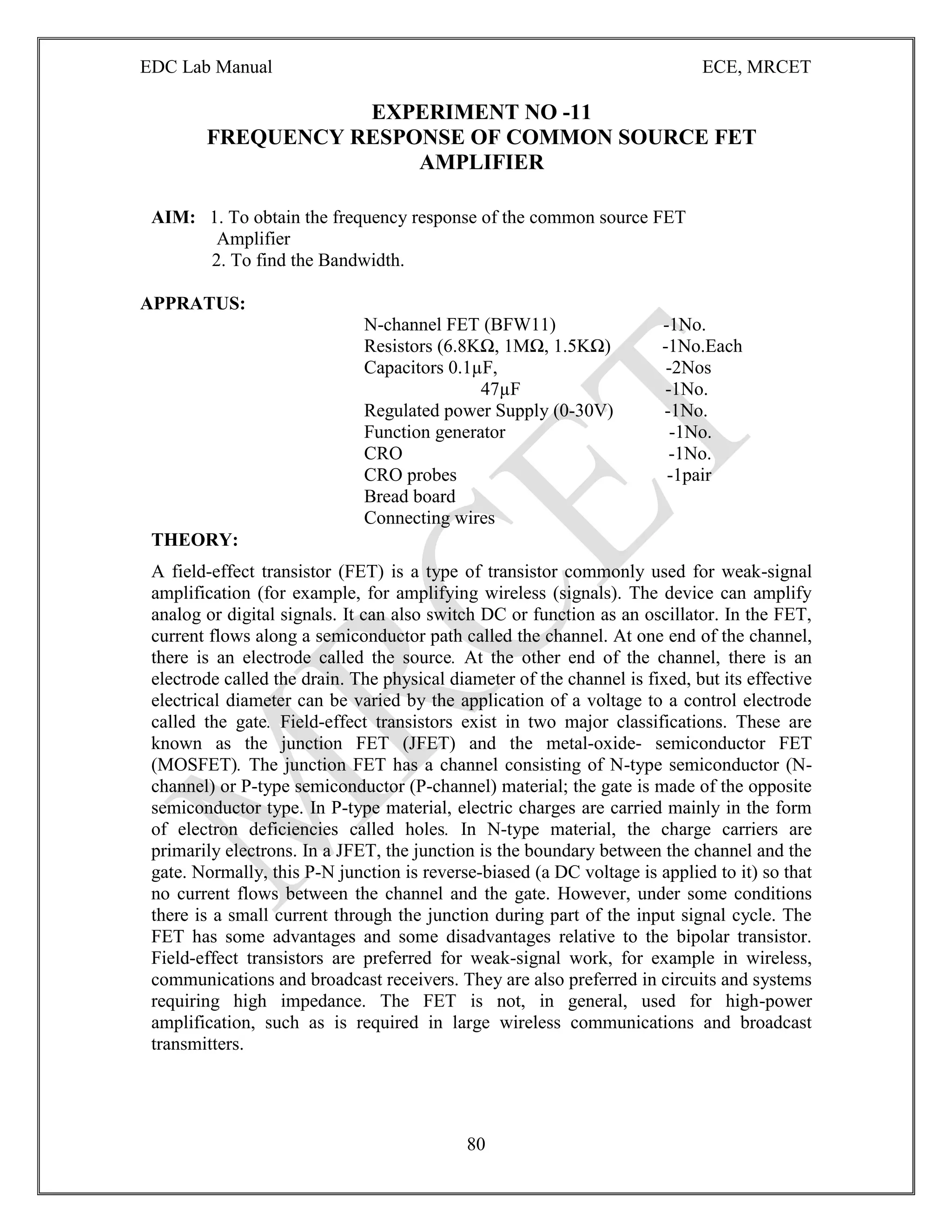 EDC Lab Manual ECE, MRCET
80
EXPERIMENT NO -11
FREQUENCY RESPONSE OF COMMON SOURCE FET
AMPLIFIER
AIM: 1. To obtain the frequency response of the common source FET
Amplifier
2. To find the Bandwidth.
APPRATUS:
N-channel FET (BFW11) -1No.
Resistors (6.8KΩ, 1MΩ, 1.5KΩ) -1No.Each
Capacitors 0.1µF, -2Nos
47µF -1No.
Regulated power Supply (0-30V) -1No.
Function generator -1No.
CRO -1No.
CRO probes -1pair
Bread board
Connecting wires
THEORY:
A field-effect transistor (FET) is a type of transistor commonly used for weak-signal
amplification (for example, for amplifying wireless (signals). The device can amplify
analog or digital signals. It can also switch DC or function as an oscillator. In the FET,
current flows along a semiconductor path called the channel. At one end of the channel,
there is an electrode called the source. At the other end of the channel, there is an
electrode called the drain. The physical diameter of the channel is fixed, but its effective
electrical diameter can be varied by the application of a voltage to a control electrode
called the gate. Field-effect transistors exist in two major classifications. These are
known as the junction FET (JFET) and the metal-oxide- semiconductor FET
(MOSFET). The junction FET has a channel consisting of N-type semiconductor (N-
channel) or P-type semiconductor (P-channel) material; the gate is made of the opposite
semiconductor type. In P-type material, electric charges are carried mainly in the form
of electron deficiencies called holes. In N-type material, the charge carriers are
primarily electrons. In a JFET, the junction is the boundary between the channel and the
gate. Normally, this P-N junction is reverse-biased (a DC voltage is applied to it) so that
no current flows between the channel and the gate. However, under some conditions
there is a small current through the junction during part of the input signal cycle. The
FET has some advantages and some disadvantages relative to the bipolar transistor.
Field-effect transistors are preferred for weak-signal work, for example in wireless,
communications and broadcast receivers. They are also preferred in circuits and systems
requiring high impedance. The FET is not, in general, used for high-power
amplification, such as is required in large wireless communications and broadcast
transmitters.
 