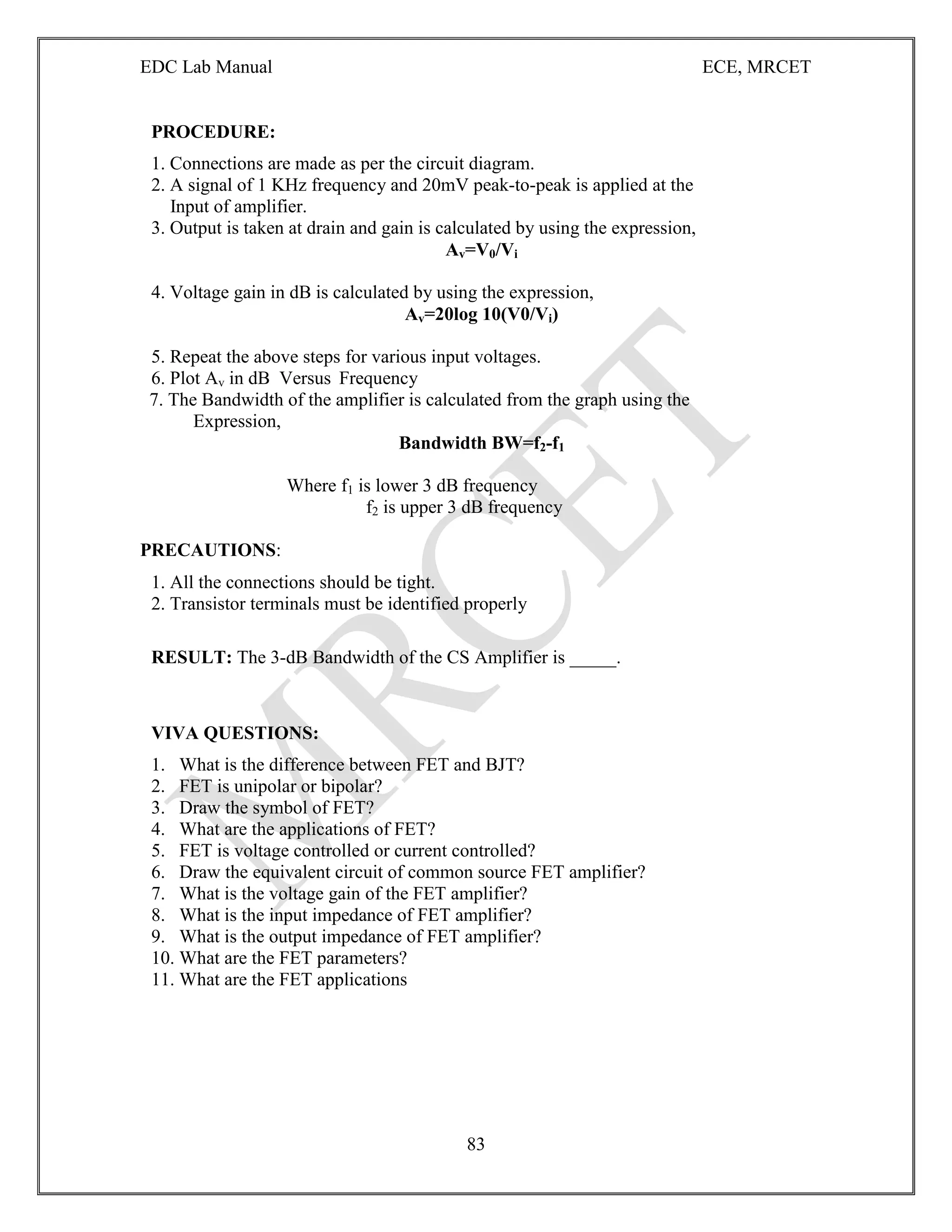 EDC Lab Manual ECE, MRCET
83
PROCEDURE:
1. Connections are made as per the circuit diagram.
2. A signal of 1 KHz frequency and 20mV peak-to-peak is applied at the
Input of amplifier.
3. Output is taken at drain and gain is calculated by using the expression,
Av=V0/Vi
4. Voltage gain in dB is calculated by using the expression,
Av=20log 10(V0/Vi)
5. Repeat the above steps for various input voltages.
6. Plot Av in dB Versus Frequency
7. The Bandwidth of the amplifier is calculated from the graph using the
Expression,
Bandwidth BW=f2-f1
Where f1 is lower 3 dB frequency
f2 is upper 3 dB frequency
PRECAUTIONS:
1. All the connections should be tight.
2. Transistor terminals must be identified properly
RESULT: The 3-dB Bandwidth of the CS Amplifier is _____.
VIVA QUESTIONS:
1. What is the difference between FET and BJT?
2. FET is unipolar or bipolar?
3. Draw the symbol of FET?
4. What are the applications of FET?
5. FET is voltage controlled or current controlled?
6. Draw the equivalent circuit of common source FET amplifier?
7. What is the voltage gain of the FET amplifier?
8. What is the input impedance of FET amplifier?
9. What is the output impedance of FET amplifier?
10. What are the FET parameters?
11. What are the FET applications
 