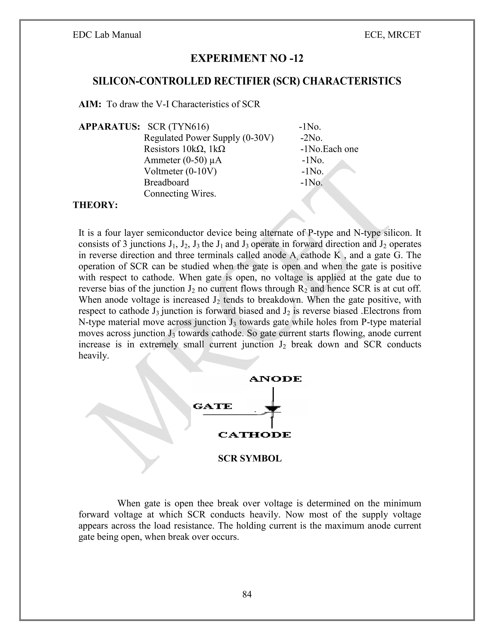 EDC Lab Manual ECE, MRCET
84
EXPERIMENT NO -12
SILICON-CONTROLLED RECTIFIER (SCR) CHARACTERISTICS
AIM: To draw the V-I Characteristics of SCR
APPARATUS: SCR (TYN616) -1No.
Regulated Power Supply (0-30V) -2No.
Resistors 10kΩ, 1kΩ -1No.Each one
Ammeter (0-50) µA -1No.
Voltmeter (0-10V) -1No.
Breadboard -1No.
Connecting Wires.
THEORY:
It is a four layer semiconductor device being alternate of P-type and N-type silicon. It
consists of 3 junctions J1, J2, J3 the J1 and J3 operate in forward direction and J2 operates
in reverse direction and three terminals called anode A, cathode K , and a gate G. The
operation of SCR can be studied when the gate is open and when the gate is positive
with respect to cathode. When gate is open, no voltage is applied at the gate due to
reverse bias of the junction J2 no current flows through R2 and hence SCR is at cut off.
When anode voltage is increased J2 tends to breakdown. When the gate positive, with
respect to cathode J3 junction is forward biased and J2 is reverse biased .Electrons from
N-type material move across junction J3 towards gate while holes from P-type material
moves across junction J3 towards cathode. So gate current starts flowing, anode current
increase is in extremely small current junction J2 break down and SCR conducts
heavily.
SCR SYMBOL
When gate is open thee break over voltage is determined on the minimum
forward voltage at which SCR conducts heavily. Now most of the supply voltage
appears across the load resistance. The holding current is the maximum anode current
gate being open, when break over occurs.
 