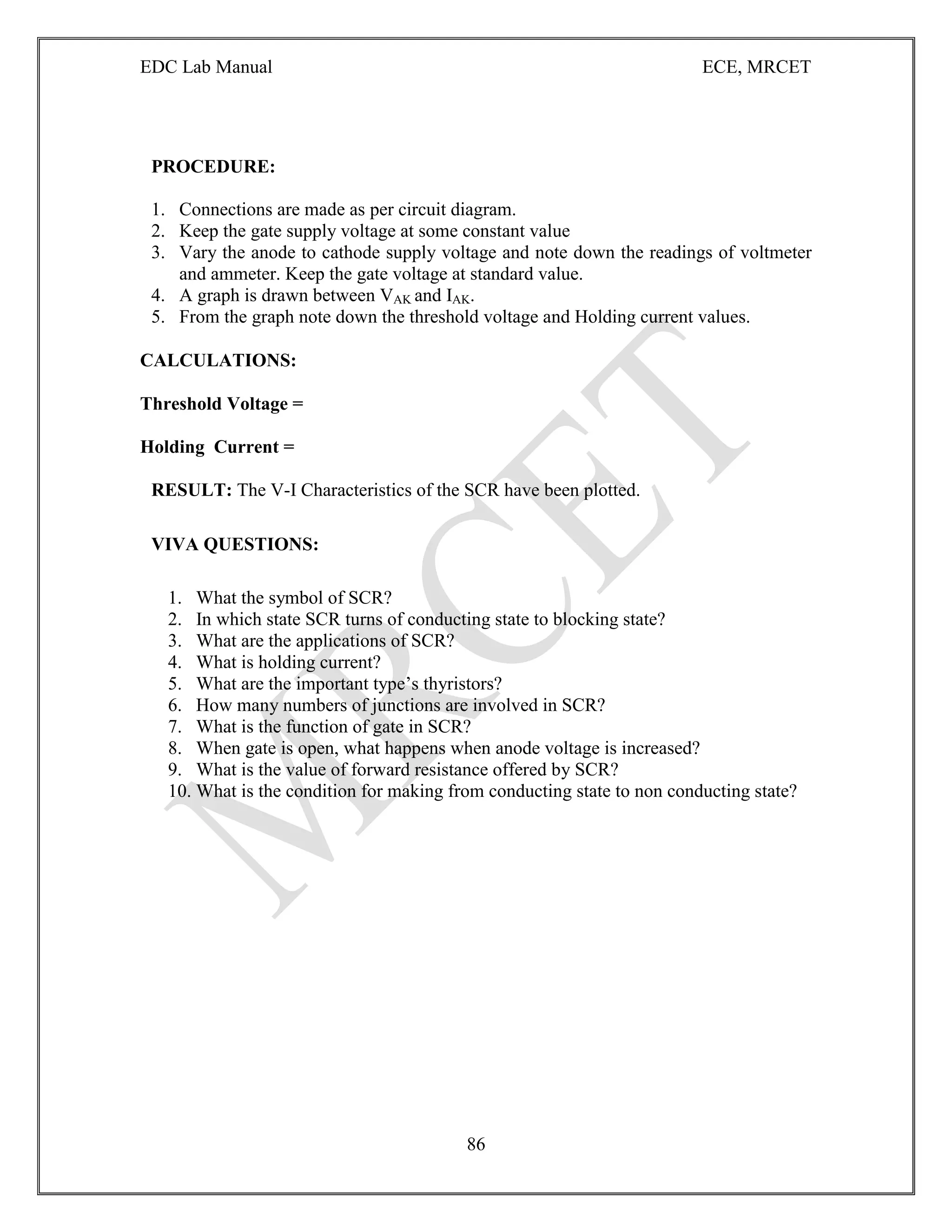 EDC Lab Manual ECE, MRCET
86
PROCEDURE:
1. Connections are made as per circuit diagram.
2. Keep the gate supply voltage at some constant value
3. Vary the anode to cathode supply voltage and note down the readings of voltmeter
and ammeter. Keep the gate voltage at standard value.
4. A graph is drawn between VAK and IAK.
5. From the graph note down the threshold voltage and Holding current values.
CALCULATIONS:
Threshold Voltage =
Holding Current =
RESULT: The V-I Characteristics of the SCR have been plotted.
VIVA QUESTIONS:
1. What the symbol of SCR?
2. In which state SCR turns of conducting state to blocking state?
3. What are the applications of SCR?
4. What is holding current?
5. What are the important type‟s thyristors?
6. How many numbers of junctions are involved in SCR?
7. What is the function of gate in SCR?
8. When gate is open, what happens when anode voltage is increased?
9. What is the value of forward resistance offered by SCR?
10. What is the condition for making from conducting state to non conducting state?
 