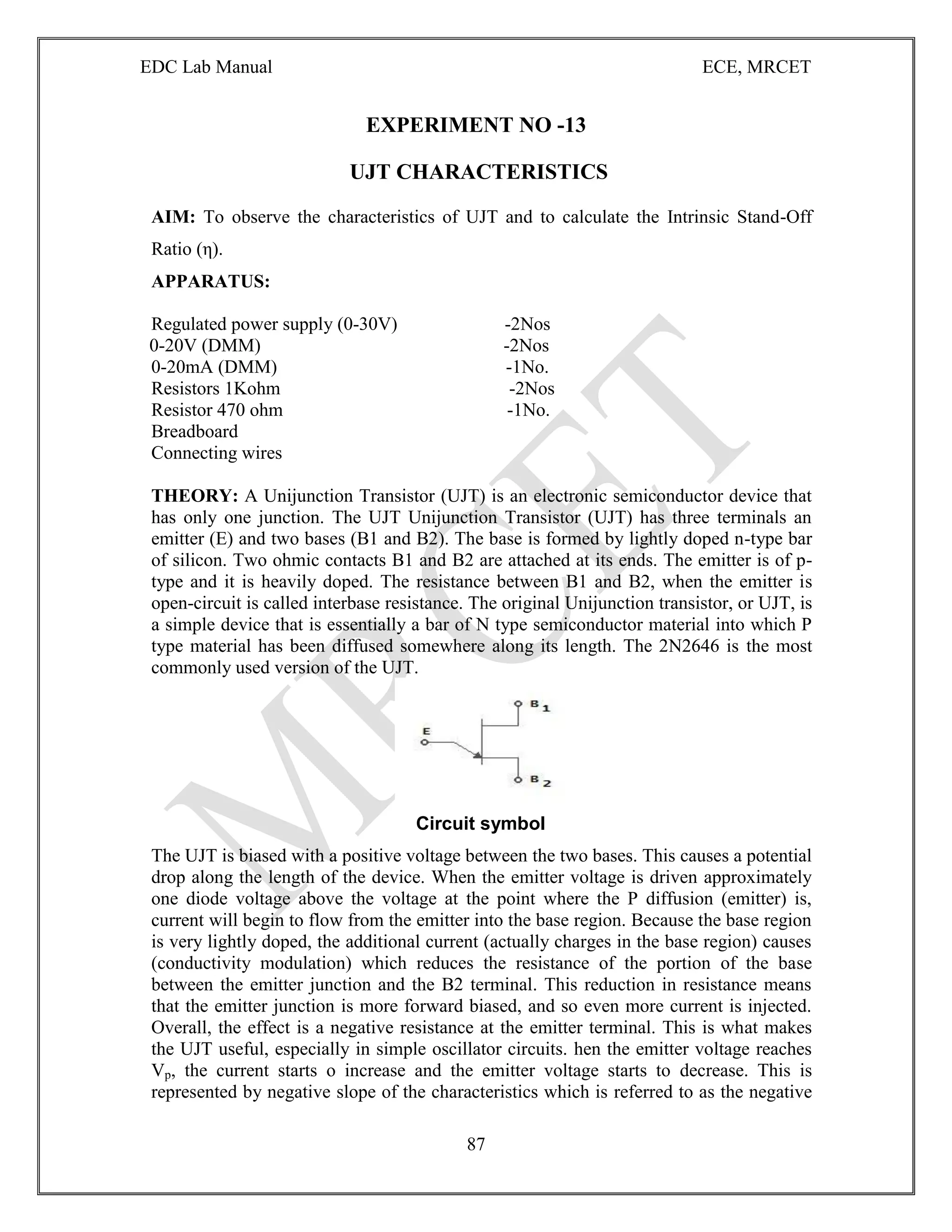EDC Lab Manual ECE, MRCET
87
EXPERIMENT NO -13
UJT CHARACTERISTICS
AIM: To observe the characteristics of UJT and to calculate the Intrinsic Stand-Off
Ratio (η).
APPARATUS:
Regulated power supply (0-30V) -2Nos
0-20V (DMM) -2Nos
0-20mA (DMM) -1No.
Resistors 1Kohm -2Nos
Resistor 470 ohm -1No.
Breadboard
Connecting wires
THEORY: A Unijunction Transistor (UJT) is an electronic semiconductor device that
has only one junction. The UJT Unijunction Transistor (UJT) has three terminals an
emitter (E) and two bases (B1 and B2). The base is formed by lightly doped n-type bar
of silicon. Two ohmic contacts B1 and B2 are attached at its ends. The emitter is of p-
type and it is heavily doped. The resistance between B1 and B2, when the emitter is
open-circuit is called interbase resistance. The original Unijunction transistor, or UJT, is
a simple device that is essentially a bar of N type semiconductor material into which P
type material has been diffused somewhere along its length. The 2N2646 is the most
commonly used version of the UJT.
Circuit symbol
The UJT is biased with a positive voltage between the two bases. This causes a potential
drop along the length of the device. When the emitter voltage is driven approximately
one diode voltage above the voltage at the point where the P diffusion (emitter) is,
current will begin to flow from the emitter into the base region. Because the base region
is very lightly doped, the additional current (actually charges in the base region) causes
(conductivity modulation) which reduces the resistance of the portion of the base
between the emitter junction and the B2 terminal. This reduction in resistance means
that the emitter junction is more forward biased, and so even more current is injected.
Overall, the effect is a negative resistance at the emitter terminal. This is what makes
the UJT useful, especially in simple oscillator circuits. hen the emitter voltage reaches
Vp, the current starts o increase and the emitter voltage starts to decrease. This is
represented by negative slope of the characteristics which is referred to as the negative
 