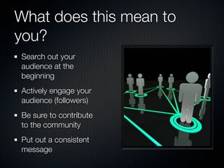 What does this mean to
you?
Search out your
audience at the
beginning
Actively engage your
audience (followers)
Be sure to contribute
to the community
Put out a consistent
message
 