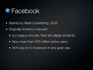 Facebook
Started by Mark Zuckerberg, 2003
Originally limited to Harvard
  Ivy League schools, then all college students
  Now more than 300 million active users
  50% log on to Facebook in any given day
 
