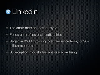 LinkedIn

The other member of the “Big 3”
Focus on professional relationships
Began in 2003, growing to an audience today of 30+
million members
Subscription model - lessens site advertising
 