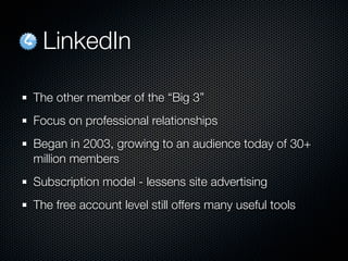 LinkedIn

The other member of the “Big 3”
Focus on professional relationships
Began in 2003, growing to an audience today of 30+
million members
Subscription model - lessens site advertising
The free account level still offers many useful tools
 