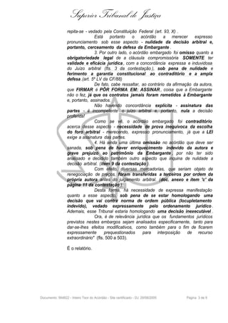 Superior Tribunal de Justiça
                  repita-se - vedado pela Constituição Federal (art. 93, X) .
                                 Está portanto       o acórdão       a merecer       expresso
                  pronunciamento sob esse aspecto - nulidade da decisão arbitral e,
                  portanto, cerceamento da defesa da Embargante .
                                 3. Por outro lado, o acórdão embargado foi omisso quanto a
                  obrigatoriedade legal de a cláusula compromissória SOMENTE ter
                  validade e eficácia jurídica , com a concordância expressa e induvidosa
                  do Juízo arbitral (fls. 3 da contestação ), sob pena de nulidade e
                  ferimento a garantia constitucional ao contraditório e a ampla
                  defesa .(art. 5º LV da CF/88)
                                 De fato, cabe ressaltar, ao contrário da afirmação da autora,
                  que FIRMAR é PÔR FORMA EM: ASSINAR , coisa que a Embargante
                  não o fez, já que os contratos jamais foram remetidos à Embargante
                  e, portanto, assinados.
                                 Não havendo concordância explícita - assinatura das
                  partes - é incompetente o juízo arbitral e, portanto, nula a decisão
                  proferida!
                                 Como se vê, o acórdão embargado foi contraditório
                  acerca desse aspecto - necessidade de prova inequívoca da escolha
                  do foro arbitral - merecendo, expresso pronunciamento, já que a LEI
                  exige a assinatura das partes.
                                 4. Há ainda uma última omissão no acórdão que deve ser
                  sanada, sob pena de haver enriquecimento indevido da autora e
                  grave prejuízo ao patrimônio da Embargante , por não ter sido
                  analisado e decidido também outro aspecto que inquina de nulidade a
                  decisão arbitral. (item 9 da contestação ).
                                 Com efeito, diversas mercadorias, que seriam objeto de
                  renegociação de preços, foram transferidas a terceiros por ordem da
                  própria autora antes do julgamento arbitral. (doc. anexo e item 'c' da
                  página 11 da contestação ).
                                 Desta forma, há necessidade de expressa manifestação
                  quanto a esse aspecto, sob pena de se estar homologando uma
                  decisão que vai contra norma de ordem pública (Iocupletamento
                  indevido), vedado expressamente pelo ordenamento jurídico .
                  Ademais, esse Tribunal estaria homologando uma decisão inexecutável .
                                 Ora, é de relevância jurídica que os fundamentos jurídicos
                  previstos nestes embargos sejam analisados especificamente, tanto para
                  dar-se-lhes efeitos modificativos, como também para o fim de ficarem
                  expressamente        prequestionados     para interposição     de recurso
                  extraordinário" (fls. 500 a 503).

                  É o relatório.




Documento: 564822 - Inteiro Teor do Acórdão - Site certificado - DJ: 29/08/2005   Página 3 de 9
 