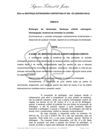 Superior Tribunal de Justiça
EDcl na SENTENÇA ESTRANGEIRA CONTESTADA Nº 856 - EX (2005/0031430-2)



                                                    EMENTA


                  Embargos           de      declaração.          Sentença        arbitral   estrangeira.
                  Homologação. Ausência de omissões no acórdão.
                  Encontrando-se o acórdão embargado suficientemente fundamentado e
                  desprovido de qualquer omissão, rejeitam-se os embargos de declaração.


                                                      VOTO


                  O EXMO. SR. MINISTRO CARLOS ALBERTO MENEZES DIREITO:
                  A embargante aponta a existência de três omissões no acórdão
embargado: ausência de fundamentação da sentença arbitral, que não teria examinado
matéria fática e de mérito; obrigatoriedade legal no sentido de que a cláusula
compromissória tenha concordância expressa - assinatura - das partes; e o fato de que
diversas mercadorias foram transferidas a terceiros por ordem da própria autora antes
do julgamento arbitral.
                  Efetivamente, não há qualquer omissão no aresto ora embargado.
                  Primeiramente, a convenção do juízo arbitral entre as partes foi
reconhecida, longamente, com base no exame dos fatos da causa à luz da prática
internacional em contratos como o presente, assim:


                                 "A convenção de arbitragem, sem qualquer dúvida, é
                  indispensável para aferir a competência do Juízo prolator da sentença,
                  não se podendo esquecer, ainda, que a própria homologação poderá ser
                  negada nos termos do art. 38, incisos IV e V, da Lei de Arbitragem,
                  quando 'a sentença arbitral foi proferida fora dos limites da convenção de
                  arbitragem, e não foi possível separar a parte excedente daquela
                  submetida à arbitragem' e quando a 'instituição da arbitragem não está de
                  acordo com o compromisso arbitral ou cláusula compromissória'.
                                 No caso concreto, a requerente juntou os contratos nºs
                  4447.00 (fls. 18 a 22) e 5158.01 (fls. 25 a 29), não assinados pela ora
                  requerida, Têxtil União S.A., e nos quais constam, apenas, 'Normas &
                  Arbitragem - The Liverpool Cotton Association, Ltd' (fls. 21 e 28). Nada
                  mais foi acostado aos autos a respeito dos termos da arbitragem, aí
                  incluído os limites e regras para efetivação da cláusula compromissória.
Documento: 564822 - Inteiro Teor do Acórdão - Site certificado - DJ: 29/08/2005              Página 4 de 9
 