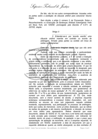 Superior Tribunal de Justiça
                                De fato, não há nos autos correspondências trocadas entre
                  as partes sobre a aceitação da cláusula arbitral para solucionar futuros
                  litígios.
                                Sem dúvida, o artigo II, número 2, da 'Convenção Sobre o
                  Reconhecimento e a Execução de Sentenças Arbitrais Estrangeiras Feita
                  em Nova York, em 10/6/58', promulgada pelo Decreto nº 4.311, de
                  23/7/02, dispõe:

                                                  'Artigo II
                                                  .......................................................................
                                                  2. Entender-se-á por 'acordo escrito' uma
                                    cláusula arbitral inserida em contrato ou acordo de
                                    arbitragem, firmado pelas partes ou contido em troca de
                                    cartas ou telegramas.'

                                 Com isso, poder-se-ia imaginar desde logo que não seria
                  possível a homologação.
                                 Todavia, creio que merece considerada a particularidade
                  existente nestes autos extraída da documentação juntada. Vejamos.
                                 Sobre os documentos juntados, à fl. 67 consta a tradução
                  de correspondência encaminhada pela ora requerente nomeando o
                  próprio árbitro e solicitando que a ora requerida nomeasse o seu árbitro.
                  Efetivamente, entretanto, não foi juntado aos autos cópia de eventual
                  concordância ou nomeação de árbitro pela própria requerida. O que há
                  nos autos é a indicação de que o árbitro da requerida foi designado pela
                  entidade inglesa encarregada da arbitragem. Não se está examinando a
                  validade da operação de compra e venda mercantil em razão da falta de
                  assinatura da compradora nos contratos, mas, sim, a ausência de
                  concordância expressa com a convenção de arbitragem.
                                 Dos autos não consta a íntegra da defesa elaborada pela
                  requerida ou por seu representante junto à Liverpool Cotton Association,
                  Ltd. Há, contudo, a tradução de correspondência datada em 18/2/02,
                  subscrita pela requerida e enviada à referida entidade de arbitragem.
                  Nesta carta, a compradora escreve inicialmente, que 'gostaríamos de
                  referir-nos às razões da nossa apelação' (fl. 71). Em seguida, cuida do
                  mérito (fls. 71 a 73) e, por último, diz que, 'posteriormente, gostaríamos de
                  nomear um novo árbitro para representar-nos' (fl. 73). Ora, neste
                  documento, sem a menor sombra de dúvida, a empresa requerida
                  endereçou correspondência à Liverpool Cotton Association, Ltd., com
                  referência ao recurso do caso sob julgamento naquela entidade
                  revelando, expressamente, sua participação no processo de arbitragem,
                  tanto que cuidou de mencionar, como já antes destacado, que se referia
                  às razões da apelação e até mesmo manifestando a intenção de nomear
                  um novo árbitro para representá-la. Releva observar que esse
                  documento, datado de 18/2/02 (fl. 71), tudo leva a crer tenha sido resposta
                  à carta enviada pela Liverpool Cotton Association, Ltd. indicando ter
                  recebido dentro do prazo a notificação da apelação e que o prazo para
                  apresentação de apelação da recorrente, isto é, a empresa requerida, foi
                  estabelecido em 18/2/02, exatamente a data do documento em que a
                  requerida defende-se quanto ao mérito alcançando os dois contratos (fl.
Documento: 564822 - Inteiro Teor do Acórdão - Site certificado - DJ: 29/08/2005                       Página 5 de 9
 